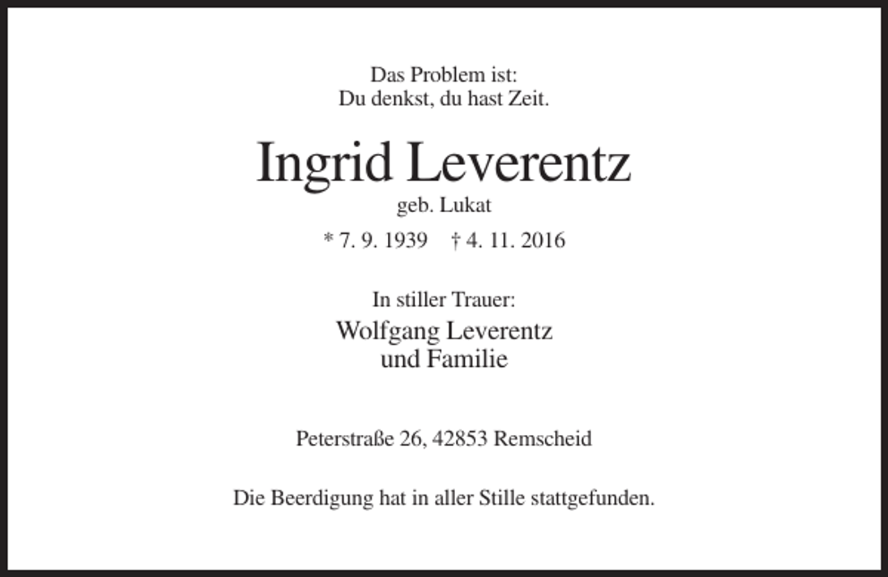 <p>Das Problem ist:<br />Du denkst, du hast Zeit.</p><p>Ingrid Leverentz<br />geb. Lukat<br />* 7. 9. 1939 † 4. 11. 2016<br />In stiller Trauer:</p><p>Wolfgang Leverentz<br />und Familie<br />Peterstraße 26, 42853 Remscheid<br />Die Beerdigung hat in aller Stille stattgefunden.</p>