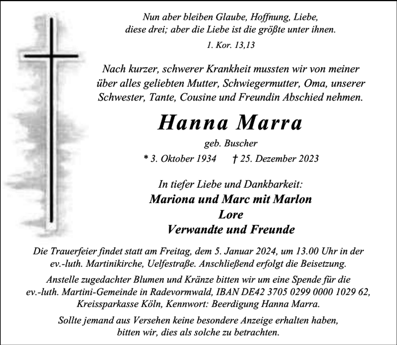<p>Nun aber bleiben Glaube, Hoffnung, Liebe,<br />diese drei; aber die Liebe ist die größte unter ihnen.<br />1. Kor. 13,13</p><p>Nach kurzer, schwerer Krankheit mussten wir von meiner<br />über alles geliebten Mutter, Schwiegermutter, Oma, unserer<br />Schwester, Tante, Cousine und Freundin Abschied nehmen.</p><p>Hanna Marra<br />geb. Buscher</p><p>* 3. Oktober 1934</p><p>† 25. Dezember 2023</p><p>In tiefer Liebe und Dankbarkeit:</p><p>Mariona und Marc mit Marlon<br />Lore<br />Verwandte und Freunde<br />Die Trauerfeier findet statt am Freitag, dem 5. Januar 2024, um 13.00 Uhr in der<br />ev.-luth. Martinikirche, Uelfestraße. Anschließend erfolgt die Beisetzung.<br />Anstelle zugedachter Blumen und Kränze bitten wir um eine Spende für die<br />ev.-luth. Martini-Gemeinde in Radevormwald, IBAN DE42 3705 0299 0000 1029 62,<br />Kreissparkasse Köln, Kennwort: Beerdigung Hanna Marra.<br />Sollte jemand aus Versehen keine besondere Anzeige erhalten haben,<br />bitten wir, dies als solche zu betrachten.</p>