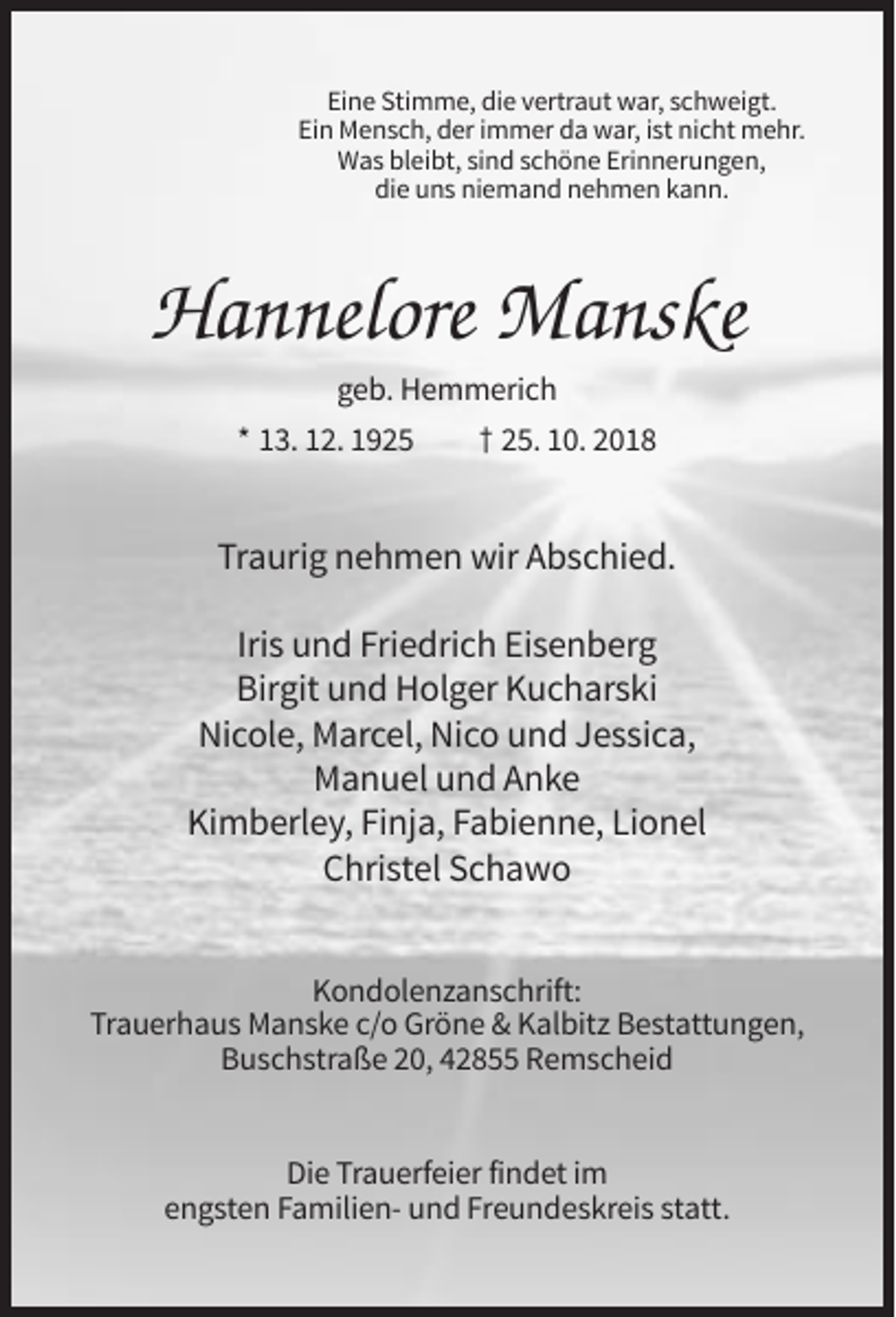 <p>Eine Stimme, die vertraut war, schweigt.<br />Ein Mensch, der immer da war, ist nicht mehr.<br />Was bleibt, sind schöne Erinnerungen,<br />die uns niemand nehmen kann.</p><p>Hannelore Manske<br />geb. Hemmerich<br />* 13. 12. 1925</p><p>† 25. 10. 2018</p><p>Traurig nehmen wir Abschied.<br />Iris und Friedrich Eisenberg<br />Birgit und Holger Kucharski<br />Nicole, Marcel, Nico und Jessica,<br />Manuel und Anke<br />Kimberley, Finja, Fabienne, Lionel<br />Christel Schawo<br />Kondolenzanschrift:<br />Trauerhaus Manske c/o Gröne &amp; Kalbitz Bestattungen,<br />Buschstraße 20, 42855 Remscheid</p><p>Die Trauerfeier findet im<br />engsten Familien- und Freundeskreis statt.</p>