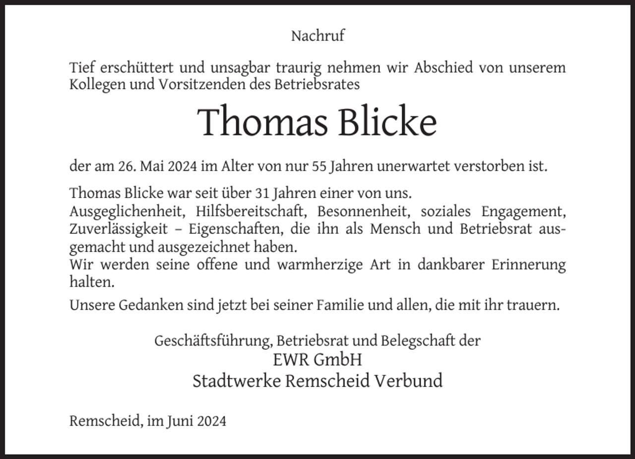 <p>Nachruf<br />Tief erschüttert und unsagbar traurig nehmen wir Abschied von unserem<br />Kollegen und Vorsitzenden des Betriebsrates</p><p>Thomas Blicke<br />der am 26. Mai 2024 im Alter von nur 55 Jahren unerwartet verstorben ist.<br />Thomas Blicke war seit über 31 Jahren einer von uns.<br />Ausgeglichenheit, Hilfsbereitschaft, Besonnenheit, soziales Engagement,<br />Zuverlässigkeit – Eigenschaften, die ihn als Mensch und Betriebsrat ausgemacht und ausgezeichnet haben.<br />Wir werden seine offene und warmherzige Art in dankbarer Erinnerung<br />halten.<br />Unsere Gedanken sind jetzt bei seiner Familie und allen, die mit ihr trauern.<br />Geschäftsführung, Betriebsrat und Belegschaft der</p><p>EWR GmbH<br />Stadtwerke Remscheid Verbund<br />Remscheid, im Juni 2024</p>