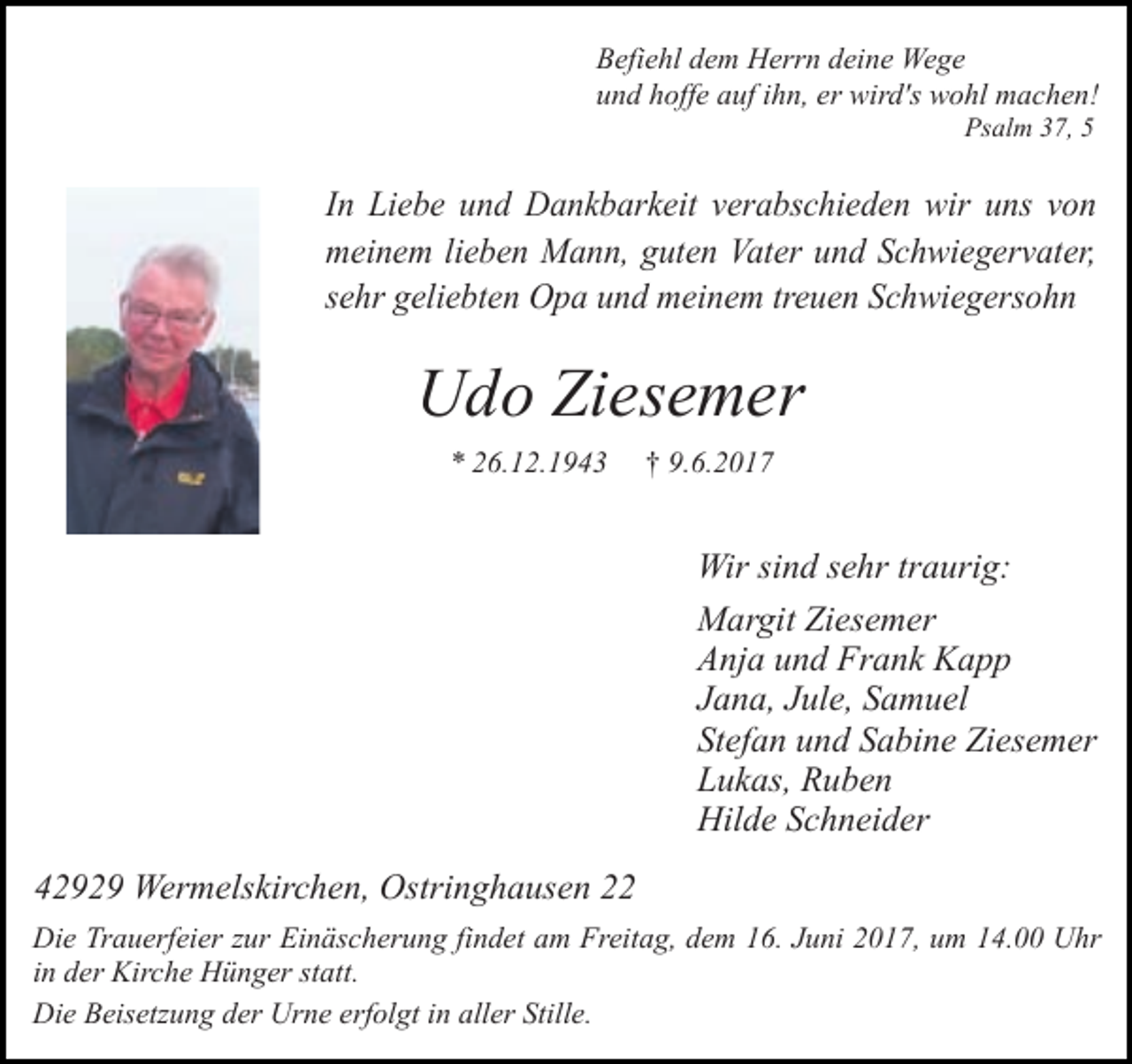 <p>Befiehl dem Herrn deine Wege<br />und hoffe auf ihn, er wird's wohl machen!<br />Psalm 37, 5</p><p>In Liebe und Dankbarkeit verabschieden wir uns von<br />meinem lieben Mann, guten Vater und Schwiegervater,<br />sehr geliebten Opa und meinem treuen Schwiegersohn</p><p>Udo Ziesemer<br />* 26.12.1943</p><p>† 9.6.2017</p><p>Wir sind sehr traurig:<br />Margit Ziesemer<br />Anja und Frank Kapp<br />Jana, Jule, Samuel<br />Stefan und Sabine Ziesemer<br />Lukas, Ruben<br />Hilde Schneider<br />42929 Wermelskirchen, Ostringhausen 22<br />Die Trauerfeier zur Einäscherung findet am Freitag, dem 16. Juni 2017, um 14.00 Uhr<br />in der Kirche Hünger statt.<br />Die Beisetzung der Urne erfolgt in aller Stille.</p>