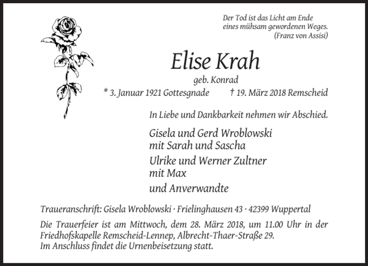<p>Der Tod ist das Licht am Ende<br />eines mühsam gewordenen Weges.<br />(Franz von Assisi)</p><p>Elise Krah<br />geb. Konrad<br />* 3. Januar 1921 Gottesgnade<br />† 19. März 2018 Remscheid<br />In Liebe und Dankbarkeit nehmen wir Abschied.</p><p>Gisela und Gerd Wroblowski<br />mit Sarah und Sascha<br />Ulrike und Werner Zultner<br />mit Max<br />und Anverwandte<br />Traueranschrift: Gisela Wroblowski · Frielinghausen 43 · 42399 Wuppertal<br />Die Trauerfeier ist am Mittwoch, dem 28. März 2018, um 11.00 Uhr in der<br />Friedhofskapelle Remscheid-Lennep, Albrecht-Thaer-Straße 29.<br />Im Anschluss findet die Urnenbeisetzung statt.</p>