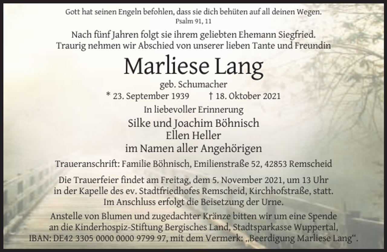 <p>Gott hat seinen Engeln befohlen, dass sie dich behüten auf all deinen Wegen.<br />Psalm 91, 11</p><p>Nach fünf Jahren folgt sie ihrem geliebten Ehemann Siegfried.<br />Traurig nehmen wir Abschied von unserer lieben Tante und Freundin</p><p>Marliese Lang<br />geb. Schumacher<br />* 23. September 1939<br />† 18. Oktober 2021<br />In liebevoller Erinnerung</p><p>Silke und Joachim Böhnisch<br />Ellen Heller<br />im Namen aller Angehörigen<br />Traueranschrift: Familie Böhnisch, Emilienstraße 52, 42853 Remscheid<br />Die Trauerfeier findet am Freitag, dem 5. November 2021, um 13 Uhr<br />in der Kapelle des ev. Stadtfriedhofes Remscheid, Kirchhofstraße, statt.<br />Im Anschluss erfolgt die Beisetzung der Urne.<br />Anstelle von Blumen und zugedachter Kränze bitten wir um eine Spende<br />an die Kinderhospiz-Stiftung Bergisches Land, Stadtsparkasse Wuppertal,<br />IBAN: DE42 3305 9797, mit dem Vermerk: „Beerdigung Marliese Lang“.</p>