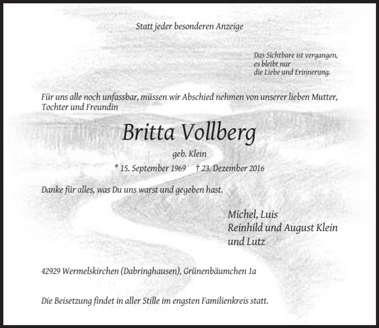 <p>Statt jeder besonderen Anzeige</p><p>Das Sichtbare ist vergangen,<br />es bleibt nur<br />die Liebe und Erinnerung.</p><p>Für uns alle noch unfassbar, müssen wir Abschied nehmen von unserer lieben Mutter,<br />Tochter und Freundin</p><p>Britta Vollberg<br />geb. Klein<br />* 15. September 1969 † 23. Dezember 2016<br />Danke für alles, was Du uns warst und gegeben hast.</p><p>Michel, Luis<br />Reinhild und August Klein<br />und Lutz<br />42929 Wermelskirchen (Dabringhausen), Grünenbäumchen 1a</p><p>Die Beisetzung findet in aller Stille im engsten Familienkreis statt.</p>