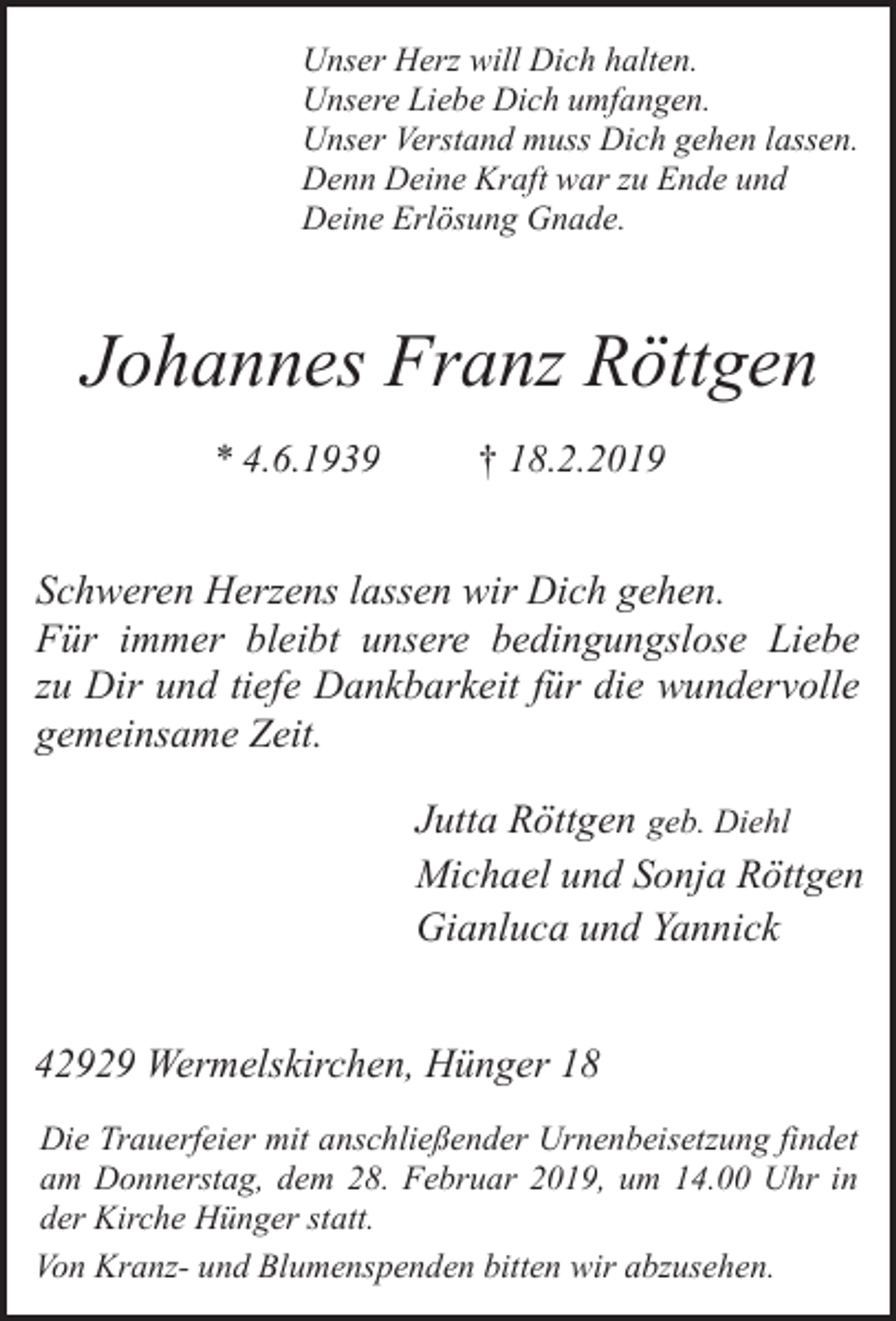 <p>Unser Herz will Dich halten.<br />Unsere Liebe Dich umfangen.<br />Unser Verstand muss Dich gehen lassen.<br />Denn Deine Kraft war zu Ende und<br />Deine Erlösung Gnade.</p><p>Johannes Franz Röttgen<br />* 4.6.1939</p><p>† 18.2.2019</p><p>Schweren Herzens lassen wir Dich gehen.<br />Für immer bleibt unsere bedingungslose Liebe<br />zu Dir und tiefe Dankbarkeit für die wundervolle<br />gemeinsame Zeit.<br />Jutta Röttgen geb. Diehl<br />Michael und Sonja Röttgen<br />Gianluca und Yannick<br />42929 Wermelskirchen, Hünger 18<br />Die Trauerfeier mit anschließender Urnenbeisetzung findet<br />am Donnerstag, dem 28. Februar 2019, um 14.00 Uhr in<br />der Kirche Hünger statt.<br />Von Kranz- und Blumenspenden bitten wir abzusehen.</p>