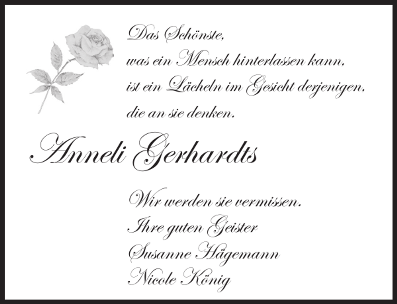 <p>Das Schönste,<br />was ein Mensch hinterlassen kann,<br />ist ein Lächeln im Gesicht derjenigen,<br />die an sie denken.</p><p>Anneli Gerhardts</p><p>Wir werden sie vermissen.<br />Ihre guten Geister<br />Susanne Hägemann<br />Nicole König</p>
