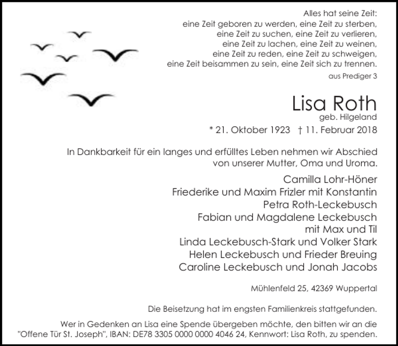 <p>Alles hat seine Zeit:<br />eine Zeit geboren zu werden, eine Zeit zu sterben,<br />eine Zeit zu suchen, eine Zeit zu verlieren,<br />eine Zeit zu lachen, eine Zeit zu weinen,<br />eine Zeit zu reden, eine Zeit zu schweigen,<br />eine Zeit beisammen zu sein, eine Zeit sich zu trennen.<br />aus Prediger 3</p><p>Lisa Roth<br />geb. Hilgeland</p><p>* 21. Oktober 1923 † 11. Februar 2018<br />In Dankbarkeit für ein langes und erfülltes Leben nehmen wir Abschied<br />von unserer Mutter, Oma und Uroma.</p><p>Camilla Lohr-Höner<br />Friederike und Maxim Frizler mit Konstantin<br />Petra Roth-Leckebusch<br />Fabian und Magdalene Leckebusch<br />mit Max und Til<br />Linda Leckebusch-Stark und Volker Stark<br />Helen Leckebusch und Frieder Breuing<br />Caroline Leckebusch und Jonah Jacobs<br />Mühlenfeld 25, 42369 Wuppertal<br />Die Beisetzung hat im engsten Familienkreis stattgefunden.<br />Wer in Gedenken an Lisa eine Spende übergeben möchte, den bitten wir an die<br />"Offene Tür St. Joseph", IBAN: DE78 3305 4046 24, Kennwort: Lisa Roth, zu spenden.</p>