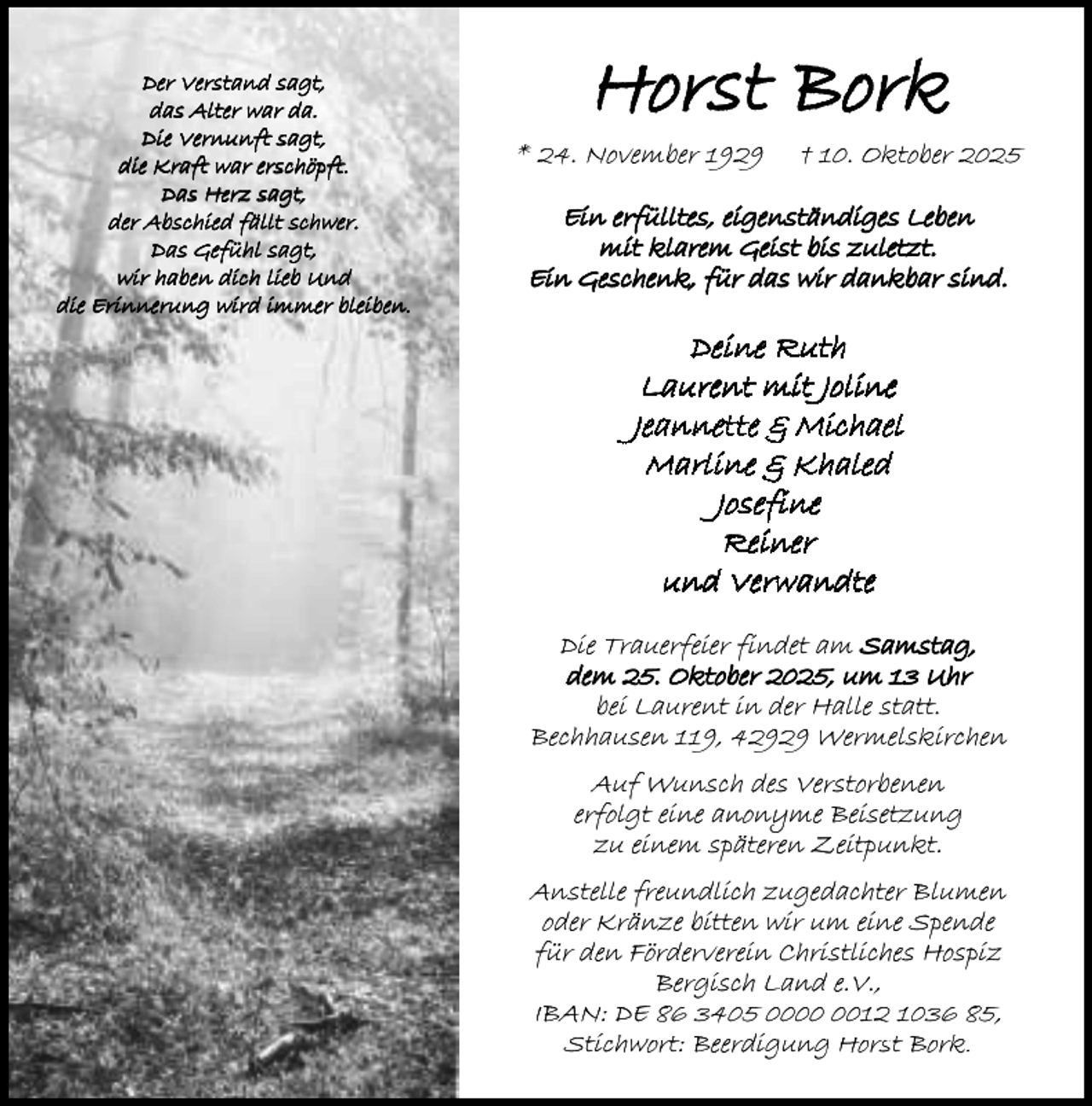 <p>Der Verstand sagt,<br />das Alter war da.<br />Die Vernunft sagt,<br />die Kraft war erschöpft.<br />Das Herz sagt,<br />der Abschied fällt schwer.<br />Das Gefühl sagt,<br />wir haben dich lieb Und<br />die Erinnerung wird immer bleiben.</p><p>Horst Bork</p><p>* 24. November 1929</p><p>† 10. Oktober 2025</p><p>Ein erfülltes, eigenständiges Leben<br />mit klarem Geist bis zuletzt.<br />Ein Geschenk, für das wir dankbar sind.</p><p>Deine Ruth<br />Laurent mit Joline<br />Jeannette &amp; Michael<br />Marline &amp; Khaled<br />Josefine<br />Reiner<br />und Verwandte<br />Die Trauerfeier findet am Samstag,<br />dem 25. Oktober 2025, um 13 Uhr<br />bei Laurent in der Halle statt.<br />Bechhausen 119, 42929 Wermelskirchen</p><p>Auf Wunsch des Verstorbenen<br />erfolgt eine anonyme Beisetzung<br />zu einem späteren Zeitpunkt.<br />Anstelle freundlich zugedachter Blumen<br />oder Kränze bitten wir um eine Spende<br />für den Förderverein Christliches Hospiz<br />Bergisch Land e.V.,<br />IBAN: DE 86 3405 0012 1036 85,<br />Stichwort: Beerdigung Horst Bork.</p>