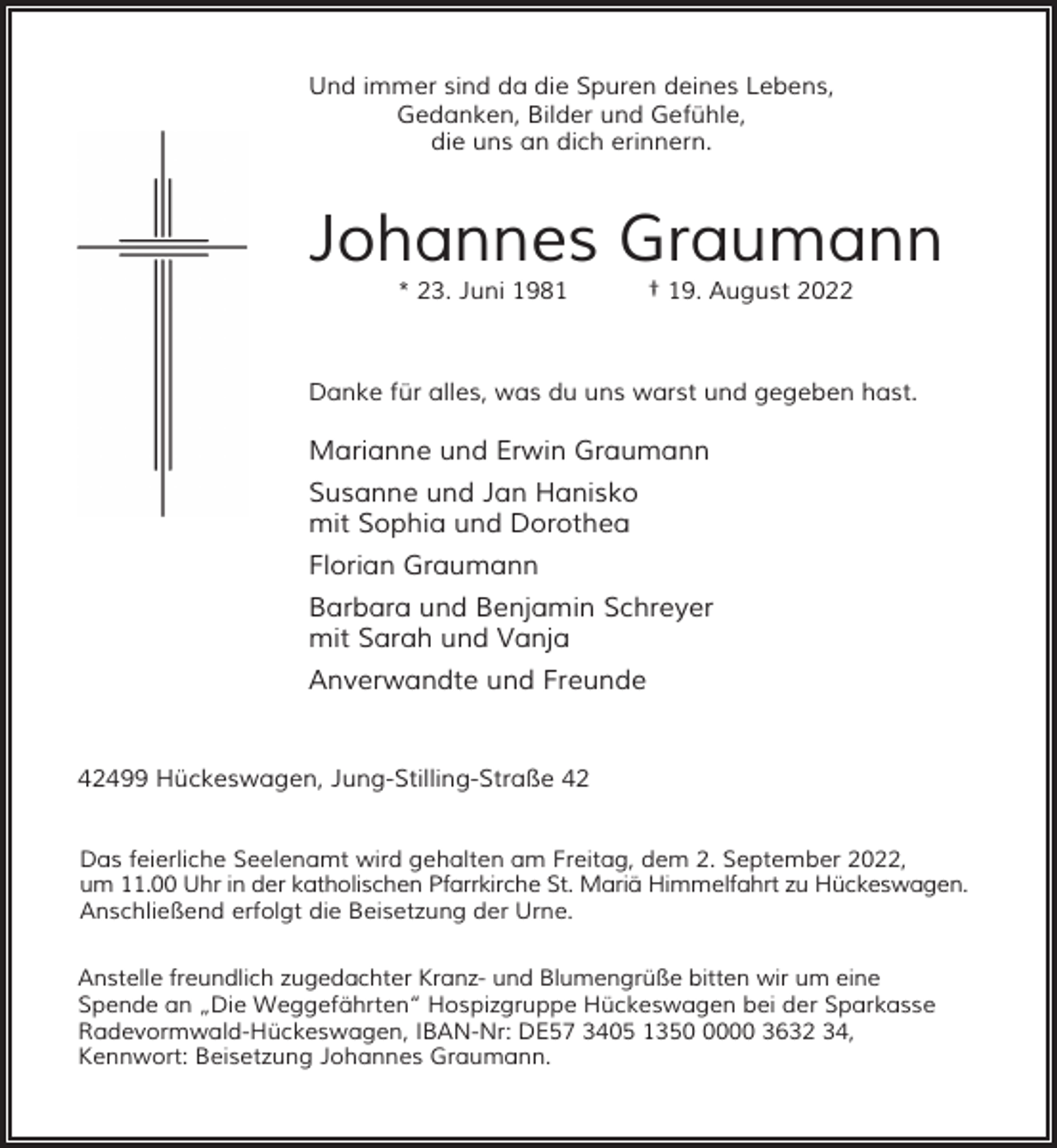 <p>Und immer sind da die Spuren deines Lebens,<br />Gedanken, Bilder und Gefühle,<br />die uns an dich erinnern.</p><p>Johannes Graumann<br />* 23. Juni 1981</p><p>† 19. August 2022</p><p>Danke für alles, was du uns warst und gegeben hast.</p><p>Marianne und Erwin Graumann<br />Susanne und Jan Hanisko<br />mit Sophia und Dorothea<br />Florian Graumann<br />Barbara und Benjamin Schreyer<br />mit Sarah und Vanja<br />Anverwandte und Freunde<br />42499 Hückeswagen, Jung-Stilling-Straße 42<br />Das feierliche Seelenamt wird gehalten am Freitag, dem 2. September 2022,<br />um 11.00 Uhr in der katholischen Pfarrkirche St. Mariä Himmelfahrt zu Hückeswagen.<br />Anschließend erfolgt die Beisetzung der Urne.<br />Anstelle freundlich zugedachter Kranz- und Blumengrüße bitten wir um eine<br />Spende an „Die Weggefährten“ Hospizgruppe Hückeswagen bei der Sparkasse<br />Radevormwald-Hückeswagen, IBAN-Nr: DE57 3405 135000 3632 34,<br />Kennwort: Beisetzung Johannes Graumann.</p>