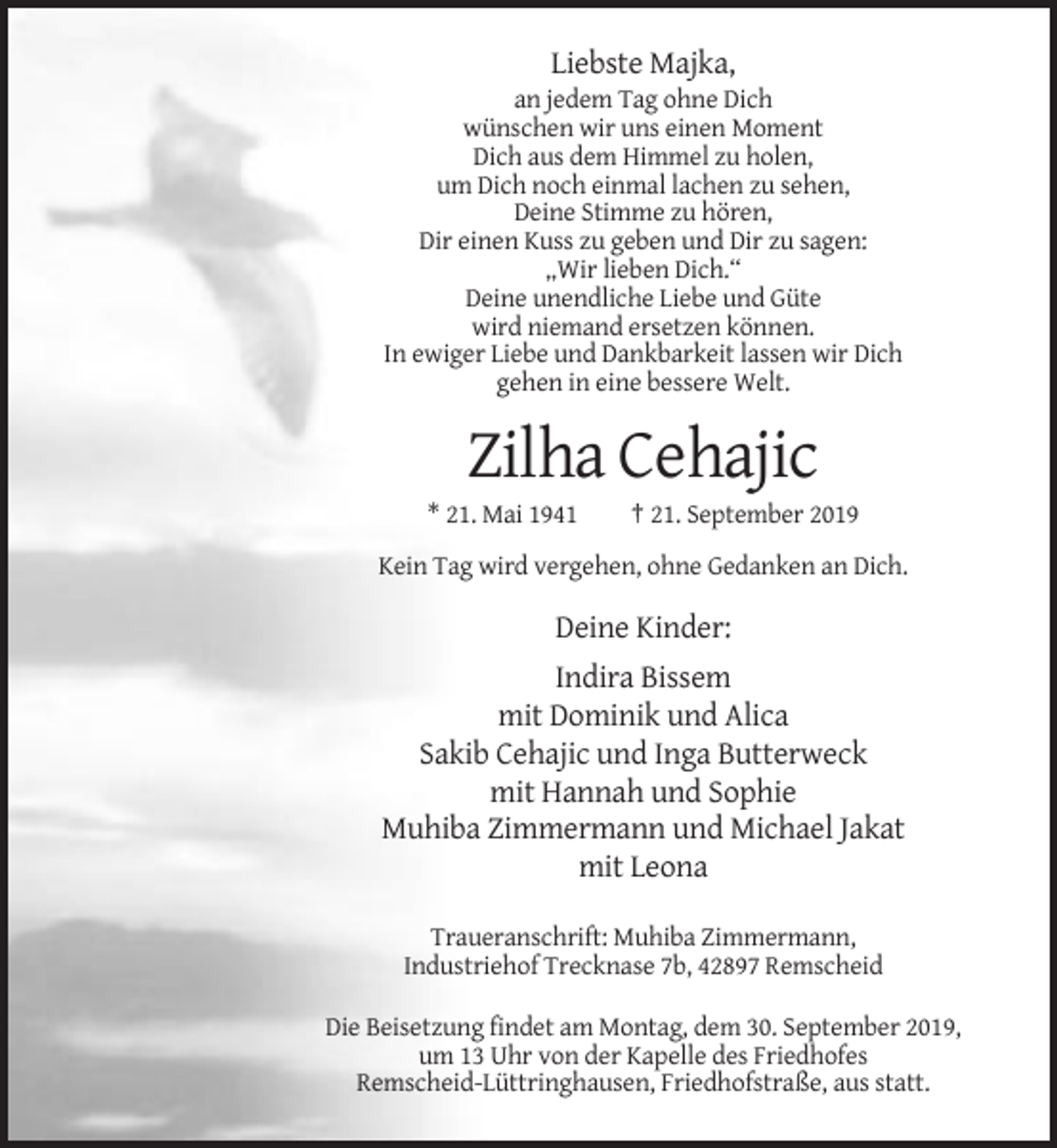 <p>Liebste Majka,<br />an jedem Tag ohne Dich<br />wünschen wir uns einen Moment<br />Dich aus dem Himmel zu holen,<br />um Dich noch einmal lachen zu sehen,<br />Deine Stimme zu hören,<br />Dir einen Kuss zu geben und Dir zu sagen:<br />„Wir lieben Dich.“<br />Deine unendliche Liebe und Güte<br />wird niemand ersetzen können.<br />In ewiger Liebe und Dankbarkeit lassen wir Dich<br />gehen in eine bessere Welt.</p><p>Zilha Cehajic<br />* 21. Mai 1941</p><p>† 21. September 2019</p><p>Kein Tag wird vergehen, ohne Gedanken an Dich.</p><p>Deine Kinder:<br />Indira Bissem<br />mit Dominik und Alica<br />Sakib Cehajic und Inga Butterweck<br />mit Hannah und Sophie<br />Muhiba Zimmermann und Michael Jakat<br />mit Leona<br />Traueranschrift: Muhiba Zimmermann,<br />Industriehof Trecknase 7b, 42897 Remscheid<br />Die Beisetzung findet am Montag, dem 30. September 2019,<br />um 13 Uhr von der Kapelle des Friedhofes<br />Remscheid-Lüttringhausen, Friedhofstraße, aus statt.</p>