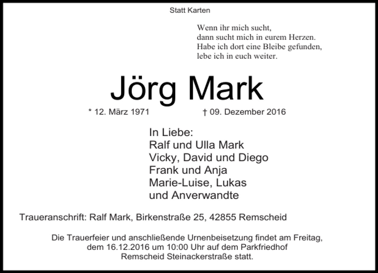 <p>Statt Karten</p><p>Wenn ihr mich sucht,<br />dann sucht mich in eurem Herzen.<br />Habe ich dort eine Bleibe gefunden,<br />lebe ich in euch weiter.</p><p>Jörg Mark</p><p>* 12. März 1971</p><p>† 09. Dezember 2016</p><p>In Liebe:<br />Ralf und Ulla Mark<br />Vicky, David und Diego<br />Frank und Anja<br />Marie-Luise, Lukas<br />und Anverwandte<br />Traueranschrift: Ralf Mark, Birkenstraße 25, 42855 Remscheid<br />Die Trauerfeier und anschließende Urnenbeisetzung findet am Freitag,<br />dem 16.12.2016 um 10:00 Uhr auf dem Parkfriedhof<br />Remscheid Steinackerstraße statt.</p>