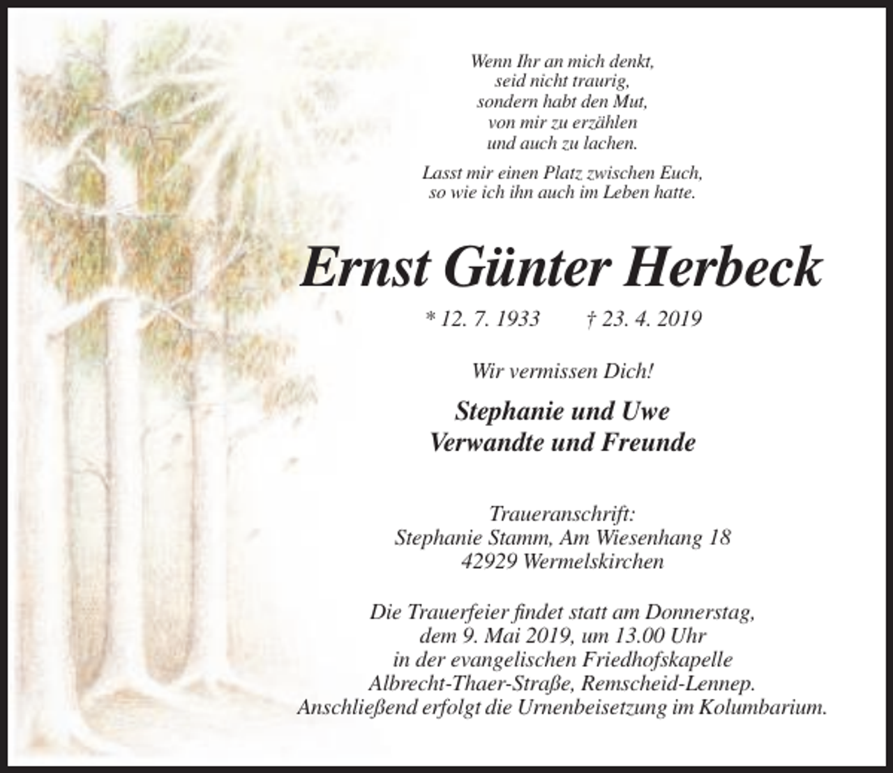 <p>Wenn Ihr an mich denkt,<br />seid nicht traurig,<br />sondern habt den Mut,<br />von mir zu erzählen<br />und auch zu lachen.<br />Lasst mir einen Platz zwischen Euch,<br />so wie ich ihn auch im Leben hatte.</p><p>Ernst Günter Herbeck<br />* 12. 7. 1933</p><p>† 23. 4. 2019</p><p>Wir vermissen Dich!</p><p>Stephanie und Uwe<br />Verwandte und Freunde<br />Traueranschrift:<br />Stephanie Stamm, Am Wiesenhang 18<br />42929 Wermelskirchen<br />Die Trauerfeier findet statt am Donnerstag,<br />dem 9. Mai 2019, um 13.00 Uhr<br />in der evangelischen Friedhofskapelle<br />Albrecht-Thaer-Straße, Remscheid-Lennep.<br />Anschließend erfolgt die Urnenbeisetzung im Kolumbarium.</p>