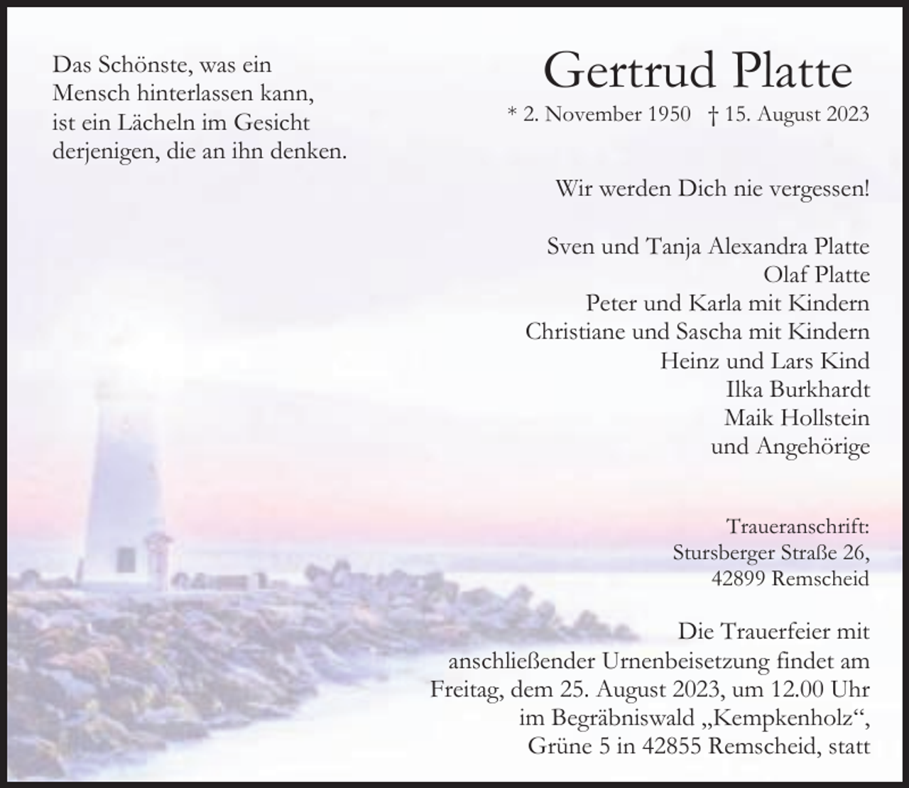 <p>Das Schönste, was ein<br />Mensch hinterlassen kann,<br />ist ein Lächeln im Gesicht<br />derjenigen, die an ihn denken.</p><p>Gertrud Platte</p><p>* 2. November 1950 † 15. August 2023</p><p>Wir werden Dich nie vergessen!<br />Sven und Tanja Alexandra Platte<br />Olaf Platte<br />Peter und Karla mit Kindern<br />Christiane und Sascha mit Kindern<br />Heinz und Lars Kind<br />Ilka Burkhardt<br />Maik Hollstein<br />und Angehörige<br />Traueranschrift:<br />Stursberger Straße 26,<br />42899 Remscheid</p><p>Die Trauerfeier mit<br />anschließender Urnenbeisetzung findet am<br />Freitag, dem 25. August 2023, um 12.00 Uhr<br />im Begräbniswald „Kempkenholz“,<br />Grüne 5 in 42855 Remscheid, statt</p>