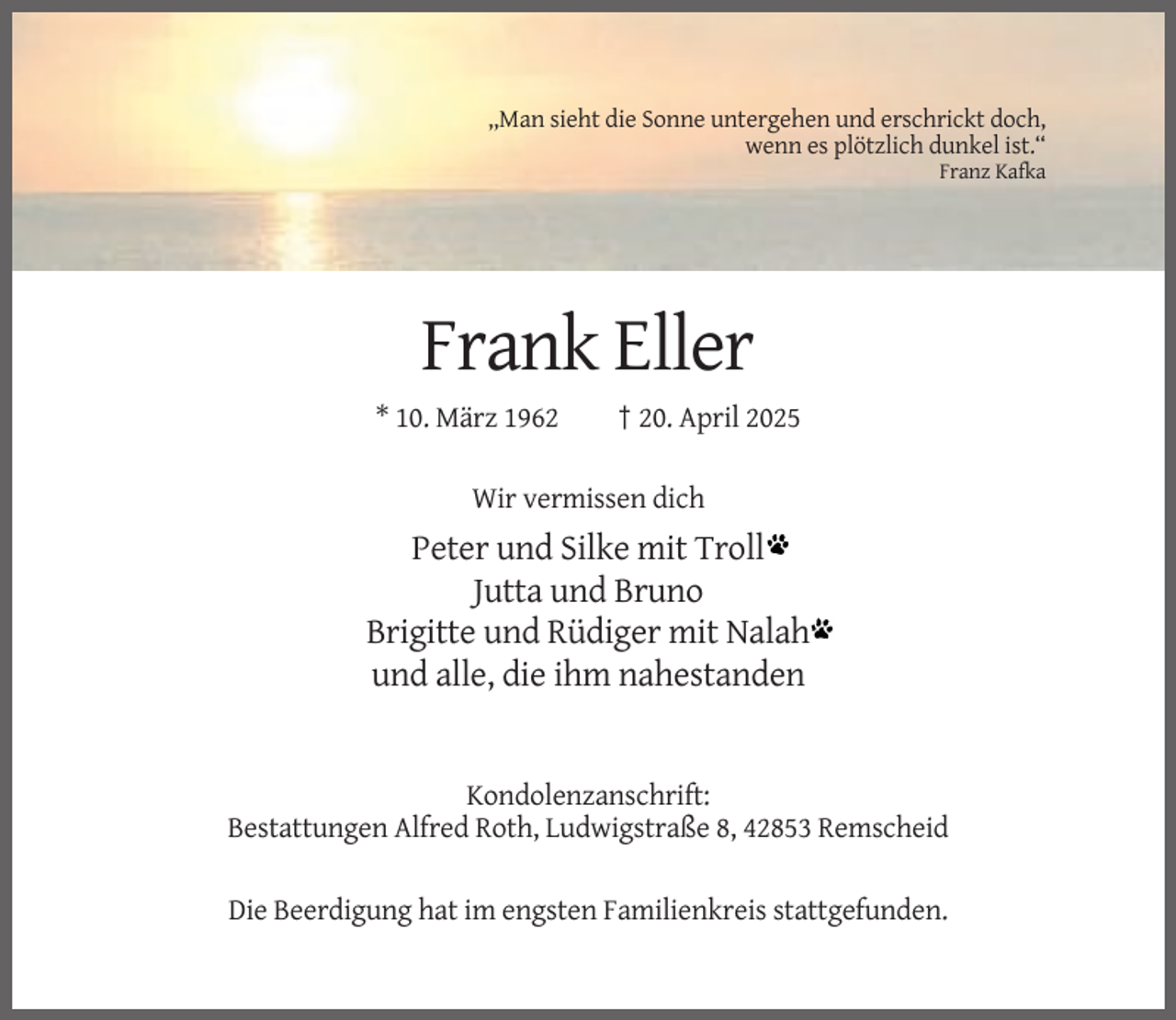 <p>,,Man sieht die Sonne untergehen und erschrickt doch,<br />wenn es plötzlich dunkel ist.“<br />Franz Kafka</p><p>Frank Eller<br />* 10. März 1962</p><p>† 20. April 2025</p><p>Wir vermissen dich</p><p>Peter und Silke mit Troll<br />Jutta und Bruno<br />Brigitte und Rüdiger mit Nalah<br />und alle, die ihm nahestanden</p><p>Kondolenzanschrift:<br />Bestattungen Alfred Roth, Ludwigstraße 8, 42853 Remscheid<br />Die Beerdigung hat im engsten Familienkreis stattgefunden.</p>
