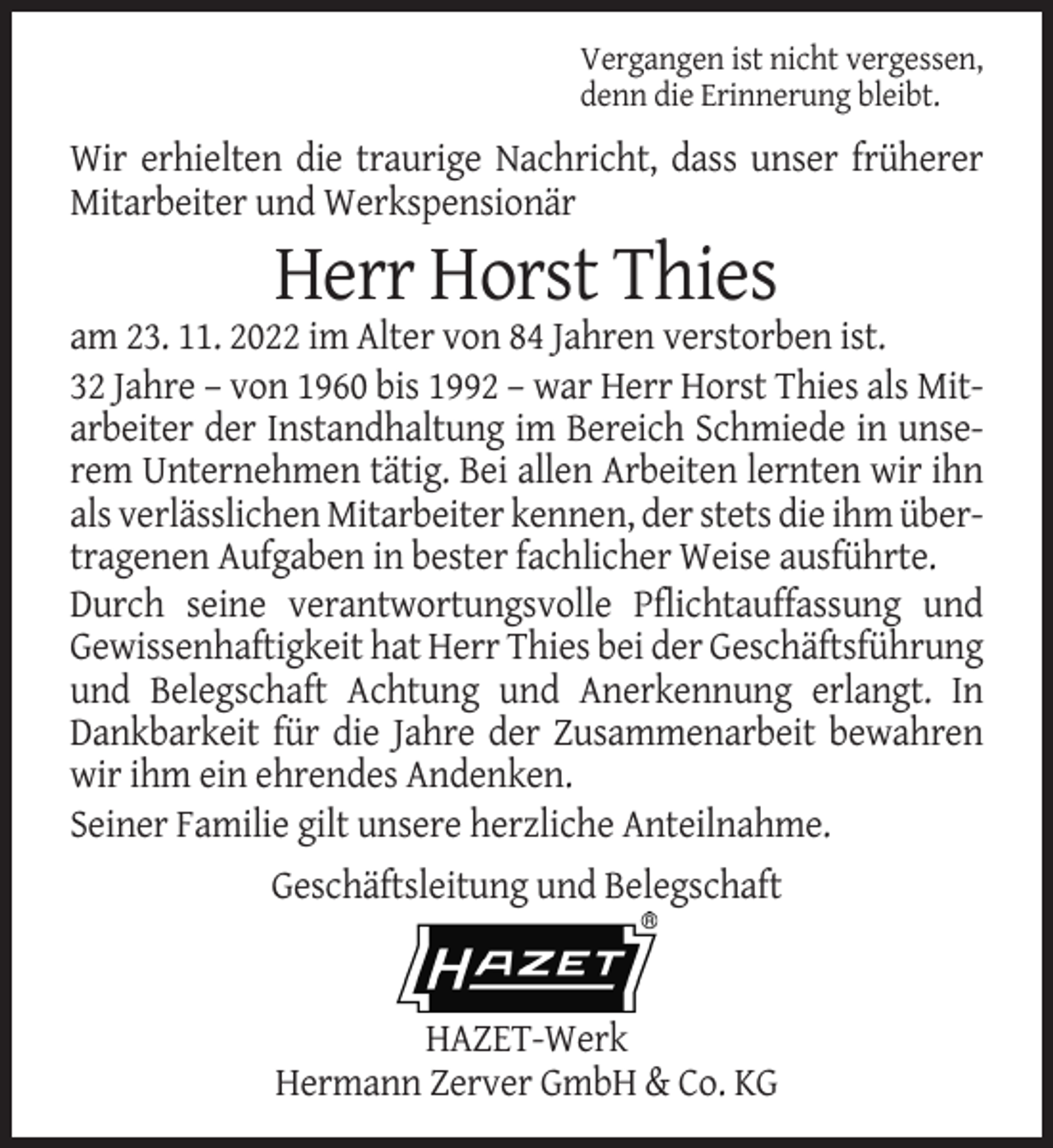 <p>Vergangen ist nicht vergessen,<br />denn die Erinnerung bleibt.</p><p>Wir erhielten die traurige Nachricht, dass unser früherer<br />Mitarbeiter und Werkspensionär</p><p>Herr Horst Thies<br />am 23. 11. 2022 im Alter von 84 Jahren verstorben ist.<br />32 Jahre – von 1960 bis 1992 – war Herr Horst Thies als Mitarbeiter der Instandhaltung im Bereich Schmiede in unserem Unternehmen tätig. Bei allen Arbeiten lernten wir ihn<br />als verlässlichen Mitarbeiter kennen, der stets die ihm übertragenen Aufgaben in bester fachlicher Weise ausführte.<br />Durch seine verantwortungsvolle Pflichtauffassung und<br />Gewissenhaftigkeit hat Herr Thies bei der Geschäftsführung<br />und Belegschaft Achtung und Anerkennung erlangt. In<br />Dankbarkeit für die Jahre der Zusammenarbeit bewahren<br />wir ihm ein ehrendes Andenken.<br />Seiner Familie gilt unsere herzliche Anteilnahme.<br />Geschäftsleitung und Belegschaft</p><p>HAZET-Werk<br />Hermann Zerver GmbH &amp; Co. KG</p>