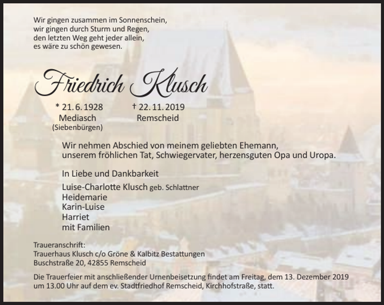 <p>Wir gingen zusammen im Sonnenschein,<br />wir gingen durch Sturm und Regen,<br />den letzten Weg geht jeder allein,<br />es wäre zu schön gewesen.</p><p>Friedrich Klusch<br />* 21. 6. 1928<br />Mediasch</p><p>(Siebenbürgen)</p><p>† 22. 11. 2019<br />Remscheid</p><p>Wir nehmen Abschied von meinem geliebten Ehemann,<br />unserem fröhlichen Tat, Schwiegervater, herzensguten Opa und Uropa.<br />In Liebe und Dankbarkeit<br />Luise-Charlotte Klusch geb. Schlattner<br />Heidemarie<br />Karin-Luise<br />Harriet<br />mit Familien<br />Traueranschrift:<br />Trauerhaus Klusch c/o Gröne &amp; Kalbitz Bestattungen<br />Buschstraße 20, 42855 Remscheid<br />Die Trauerfeier mit anschließender Urnenbeisetzung ﬁndet am Freitag, dem 13. Dezember 2019<br />um 13.00 Uhr auf dem ev. Stadtfriedhof Remscheid, Kirchhofstraße, statt.</p>