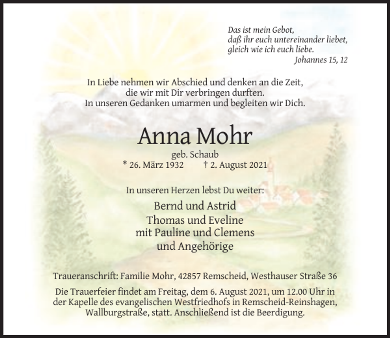 <p>Das ist mein Gebot,<br />daß ihr euch untereinander liebet,<br />gleich wie ich euch liebe.<br />Johannes 15, 12</p><p>In Liebe nehmen wir Abschied und denken an die Zeit,<br />die wir mit Dir verbringen durften.<br />In unseren Gedanken umarmen und begleiten wir Dich.</p><p>Anna Mohr<br />geb. Schaub<br />* 26. März 1932<br />† 2. August 2021<br />In unseren Herzen lebst Du weiter:</p><p>Bernd und Astrid<br />Thomas und Eveline<br />mit Pauline und Clemens<br />und Angehörige<br />Traueranschrift: Familie Mohr, 42857 Remscheid, Westhauser Straße 36<br />Die Trauerfeier findet am Freitag, dem 6. August 2021, um 12.00 Uhr in<br />der Kapelle des evangelischen Westfriedhofs in Remscheid-Reinshagen,<br />Wallburgstraße, statt. Anschließend ist die Beerdigung.</p>