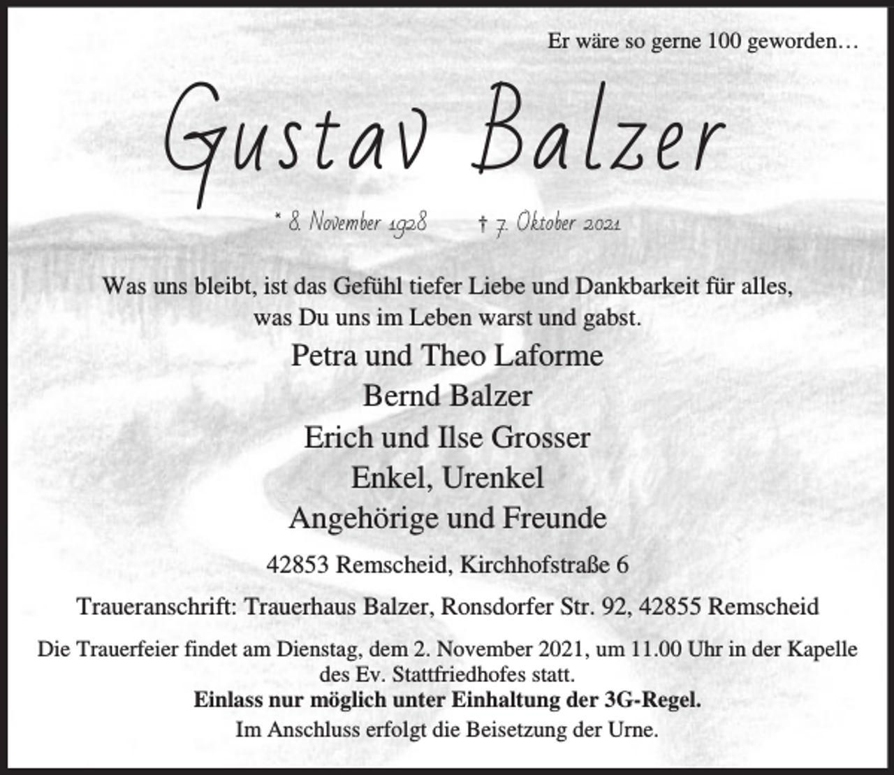 <p>Er wäre so gerne 100 geworden…</p><p>*XVWDY %DO]HU</p><p>1RYHPEHU</p><p>† 2NWREHU</p><p>Was uns bleibt, ist das Gefühl tiefer Liebe und Dankbarkeit für alles,<br />was Du uns im Leben warst und gabst.</p><p>Petra und Theo Laforme<br />Bernd Balzer<br />Erich und Ilse Grosser<br />Enkel, Urenkel<br />Angehörige und Freunde<br />42853 Remscheid, Kirchhofstraße 6<br />Traueranschrift: Trauerhaus Balzer, Ronsdorfer Str. 92, 42855 Remscheid<br />Die Trauerfeier findet am Dienstag, dem 2. November 2021, um 11.00 Uhr in der Kapelle<br />des Ev. Stattfriedhofes statt.<br />Einlass nur möglich unter Einhaltung der 3G-Regel.<br />Im Anschluss erfolgt die Beisetzung der Urne.</p>