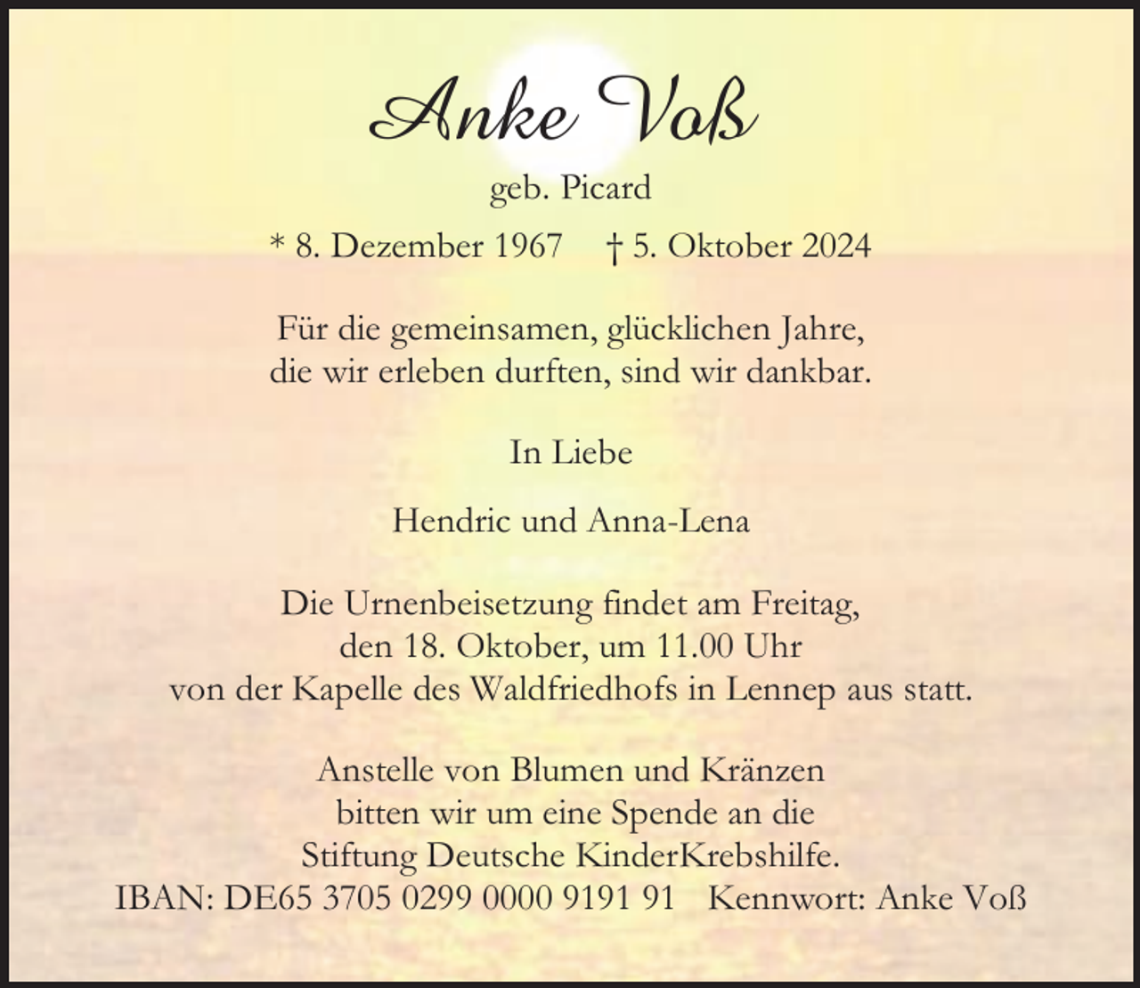 <p>Anke Voß<br />geb. Picard</p><p>* 8. Dezember 1967</p><p>† 5. Oktober 2024</p><p>Für die gemeinsamen, glücklichen Jahre,<br />die wir erleben durften, sind wir dankbar.<br />In Liebe<br />Hendric und Anna-Lena<br />Die Urnenbeisetzung findet am Freitag,<br />den 18. Oktober, um 11.00 Uhr<br />von der Kapelle des Waldfriedhofs in Lennep aus statt.<br />Anstelle von Blumen und Kränzen<br />bitten wir um eine Spende an die<br />Stiftung Deutsche KinderKrebshilfe.<br />IBAN: DE65 3705 0299 0000 91 Kennwort: Anke Voß</p>