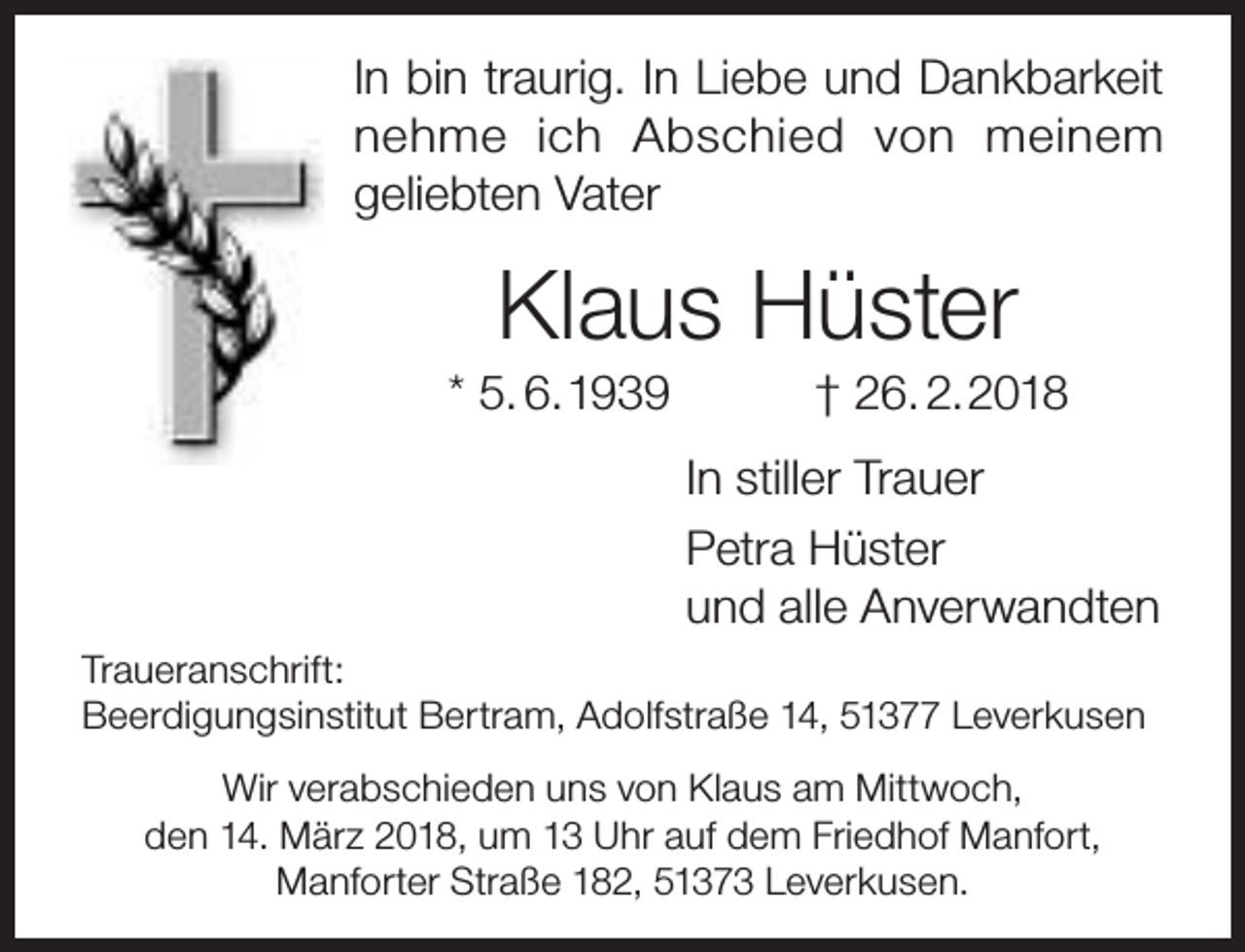 <p>In bin traurig. In Liebe und Dankbarkeit<br />nehme ich Abschied von meinem<br />geliebten Vater</p><p>Klaus Hüster</p><p>* 5. 6.1939</p><p>† 26. 2.2018</p><p>In stiller Trauer<br />Petra Hüster<br />und alle Anverwandten<br />Traueranschrift:<br />Beerdigungsinstitut Bertram, Adolfstraße 14, 51377 Leverkusen<br />Wir verabschieden uns von Klaus am Mittwoch,<br />den 14. März 2018, um 13 Uhr auf dem Friedhof Manfort,<br />Manforter Straße 182, 51373 Leverkusen.</p>