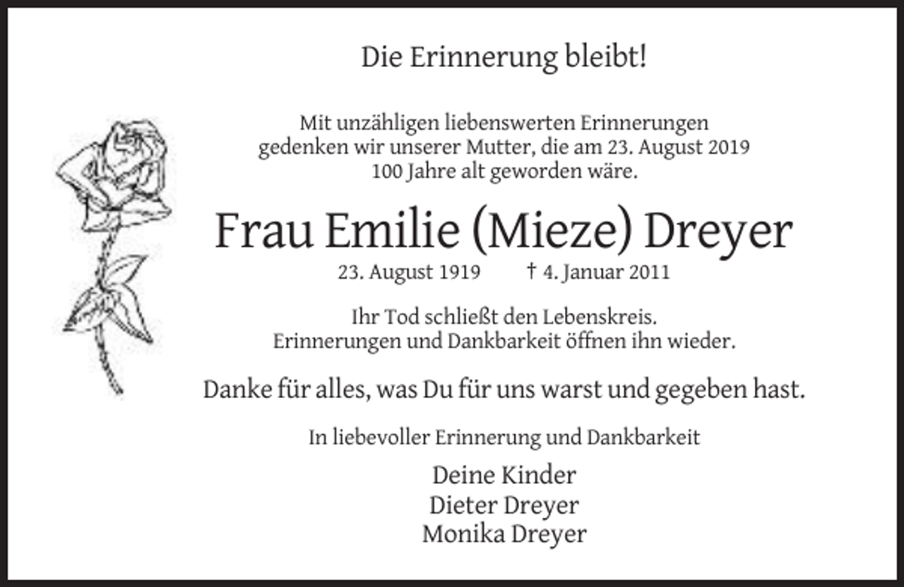 <p>Die Erinnerung bleibt!<br />Mit unzähligen liebenswerten Erinnerungen<br />gedenken wir unserer Mutter, die am 23. August 2019<br />100 Jahre alt geworden wäre.</p><p>Frau Emilie (Mieze) Dreyer<br />23. August 1919</p><p>† 4. Januar 2011</p><p>Ihr Tod schließt den Lebenskreis.<br />Erinnerungen und Dankbarkeit öffnen ihn wieder.</p><p>Danke für alles, was Du für uns warst und gegeben hast.<br />In liebevoller Erinnerung und Dankbarkeit</p><p>Deine Kinder<br />Dieter Dreyer<br />Monika Dreyer</p>