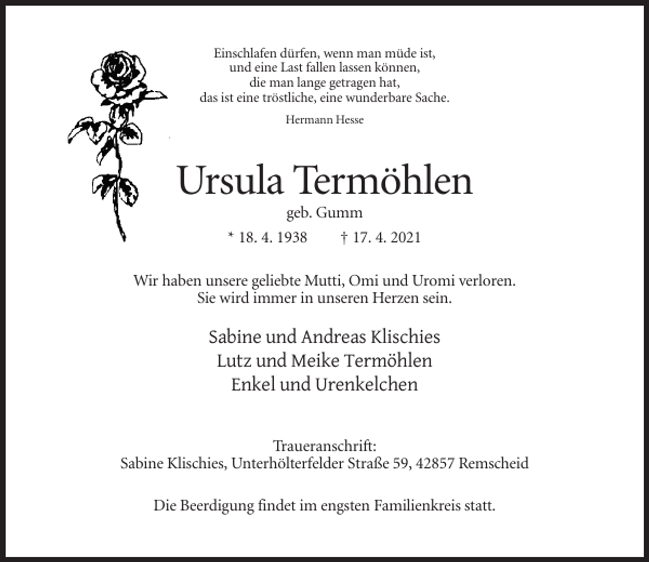 <p>Einschlafen dürfen, wenn man müde ist,<br />und eine Last fallen lassen können,<br />die man lange getragen hat,<br />das ist eine tröstliche, eine wunderbare Sache.<br />Hermann Hesse</p><p>Ursula Termöhlen<br />geb. Gumm<br />* 18. 4. 1938</p><p>† 17. 4. 2021</p><p>Wir haben unsere geliebte Mutti, Omi und Uromi verloren.<br />Sie wird immer in unseren Herzen sein.</p><p>Sabine und Andreas Klischies<br />Lutz und Meike Termöhlen<br />Enkel und Urenkelchen<br />Traueranschrift:<br />Sabine Klischies, Unterhölterfelder Straße 59, 42857 Remscheid<br />Die Beerdigung findet im engsten Familienkreis statt.</p>
