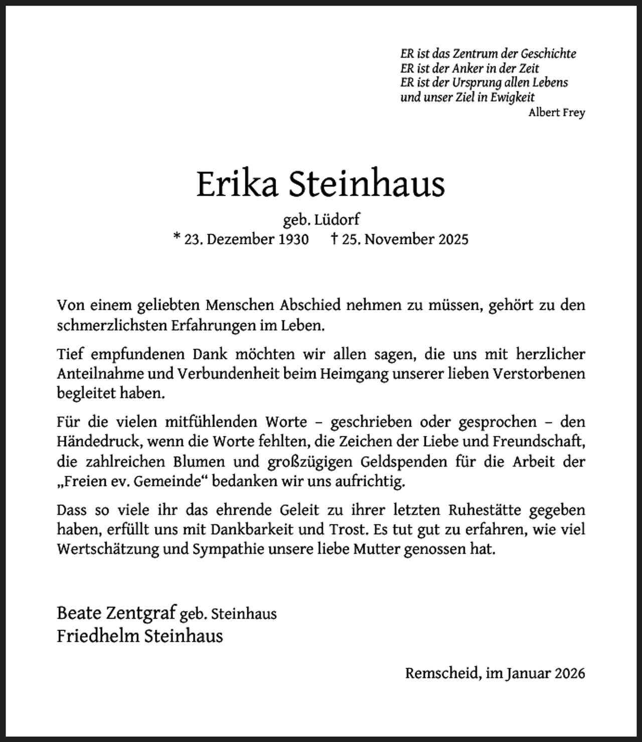<p>ER ist das Zentrum der Geschichte<br />ER ist der Anker in der Zeit<br />ER ist der Ursprung allen Lebens<br />und unser Ziel in Ewigkeit</p><p>Albert Frey</p><p>Erika Steinhaus</p><p>geb. Lüdorf<br />* 23. Dezember 1930 † 25. November 2025</p><p>Von einem geliebten Menschen Abschied nehmen zu müssen, gehört zu den<br />schmerzlichsten Erfahrungen im Leben.<br />Tief empfundenen Dank möchten wir allen sagen, die uns mit herzlicher<br />Anteilnahme und Verbundenheit beim Heimgang unserer lieben Verstorbenen<br />begleitet haben.<br />Für die vielen mitfühlenden Worte – geschrieben oder gesprochen – den<br />Händedruck, wenn die Worte fehlten, die Zeichen der Liebe und Freundschaft,<br />die zahlreichen Blumen und großzügigen Geldspenden für die Arbeit der<br />„Freien ev. Gemeinde“ bedanken wir uns aufrichtig.<br />Dass so viele ihr das ehrende Geleit zu ihrer letzten Ruhestätte gegeben<br />haben, erfüllt uns mit Dankbarkeit und Trost. Es tut gut zu erfahren, wie viel<br />Wertschätzung und Sympathie unsere liebe Mutter genossen hat.</p><p>Beate Zentgraf geb. Steinhaus<br />Friedhelm Steinhaus<br />Remscheid, im Januar 2026</p>