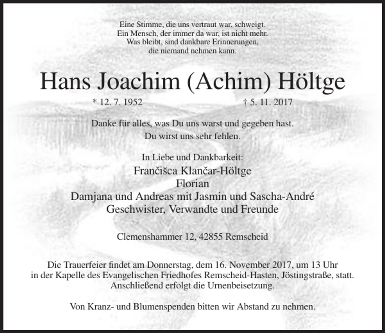 <p>Eine Stimme, die uns vertraut war, schweigt.<br />Ein Mensch, der immer da war, ist nicht mehr.<br />Was bleibt, sind dankbare Erinnerungen,<br />die niemand nehmen kann.</p><p>Hans Joachim (Achim) Höltge<br />* 12. 7. 1952</p><p>† 5. 11. 2017</p><p>Danke für alles, was Du uns warst und gegeben hast.<br />Du wirst uns sehr fehlen.<br />In Liebe und Dankbarkeit:</p><p>Francˇisˇca Klancˇar-Höltge<br />Florian<br />Damjana und Andreas mit Jasmin und Sascha-André<br />Geschwister, Verwandte und Freunde<br />Clemenshammer 12, 42855 Remscheid<br />Die Trauerfeier findet am Donnerstag, dem 16. November 2017, um 13 Uhr<br />in der Kapelle des Evangelischen Friedhofes Remscheid-Hasten, Jöstingstraße, statt.<br />Anschließend erfolgt die Urnenbeisetzung.<br />Von Kranz- und Blumenspenden bitten wir Abstand zu nehmen.</p>