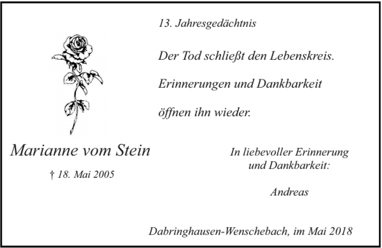 <p>13. Jahresgedächtnis</p><p>Der Tod schließt den Lebenskreis.<br />Erinnerungen und Dankbarkeit<br />öffnen ihn wieder.</p><p>Marianne vom Stein<br />† 18. Mai 2005</p><p>In liebevoller Erinnerung<br />und Dankbarkeit:<br />Andreas</p><p>Dabringhausen-Wenschebach, im Mai 2018</p>
