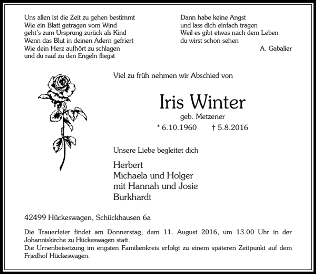 <p>Uns allen ist die Zeit zu gehen bestimmt<br />Wie ein Blatt getragen vom Wind<br />geht’s zum Ursprung zurück als Kind<br />Wenn das Blut in deinen Adern gefriert<br />Wie dein Herz aufhört zu schlagen<br />und du rauf zu den Engeln fliegst</p><p>Dann habe keine Angst<br />und lass dich einfach tragen<br />Weil es gibt etwas nach dem Leben<br />du wirst schon sehen<br />A. Gabalier</p><p>Viel zu früh nehmen wir Abschied von</p><p>Iris Winter<br />geb. Metzener</p><p>* 6.10.1960</p><p>† 5.8.2016</p><p>Unsere Liebe begleitet dich</p><p>Herbert<br />Michaela und Holger<br />mit Hannah und Josie<br />Burkhardt<br />42499 Hückeswagen, Schückhausen 6a<br />Die Trauerfeier findet am Donnerstag, dem 11. August 2016, um 13.00 Uhr in der<br />Johanniskirche zu Hückeswagen statt.<br />Die Urnenbeisetzung im engsten Familienkreis erfolgt zu einem späteren Zeitpunkt auf dem<br />Friedhof Hückeswagen.</p>