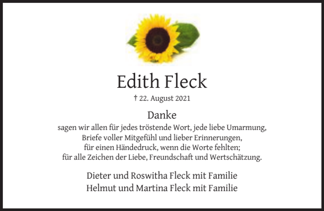 <p>Edith Fleck<br />† 22. August 2021</p><p>Danke<br />sagen wir allen für jedes tröstende Wort, jede liebe Umarmung,<br />Briefe voller Mitgefühl und lieber Erinnerungen,<br />für einen Händedruck, wenn die Worte fehlten;<br />für alle Zeichen der Liebe, Freundschaft und Wertschätzung.</p><p>Dieter und Roswitha Fleck mit Familie<br />Helmut und Martina Fleck mit Familie</p>