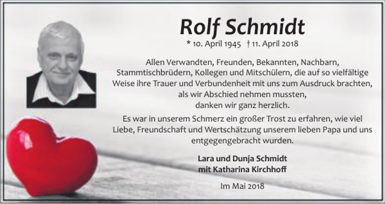 <p>Rolf Schmidt<br />* 10. April 1945 † 11. April 2018</p><p>Allen Verwandten, Freunden, Bekannten, Nachbarn,<br />Stammtischbrüdern, Kollegen und Mitschülern, die auf so vielfältige<br />Weise ihre Trauer und Verbundenheit mit uns zum Ausdruck brachten,<br />als wir Abschied nehmen mussten,<br />danken wir ganz herzlich.<br />Es war in unserem Schmerz ein großer Trost zu erfahren, wie viel<br />Liebe, Freundschaft und Wertschätzung unserem lieben Papa und uns<br />entgegengebracht wurden.<br />Lara und Dunja Schmidt<br />mit Katharina Kirchhoﬀ<br />Im Mai 2018</p>