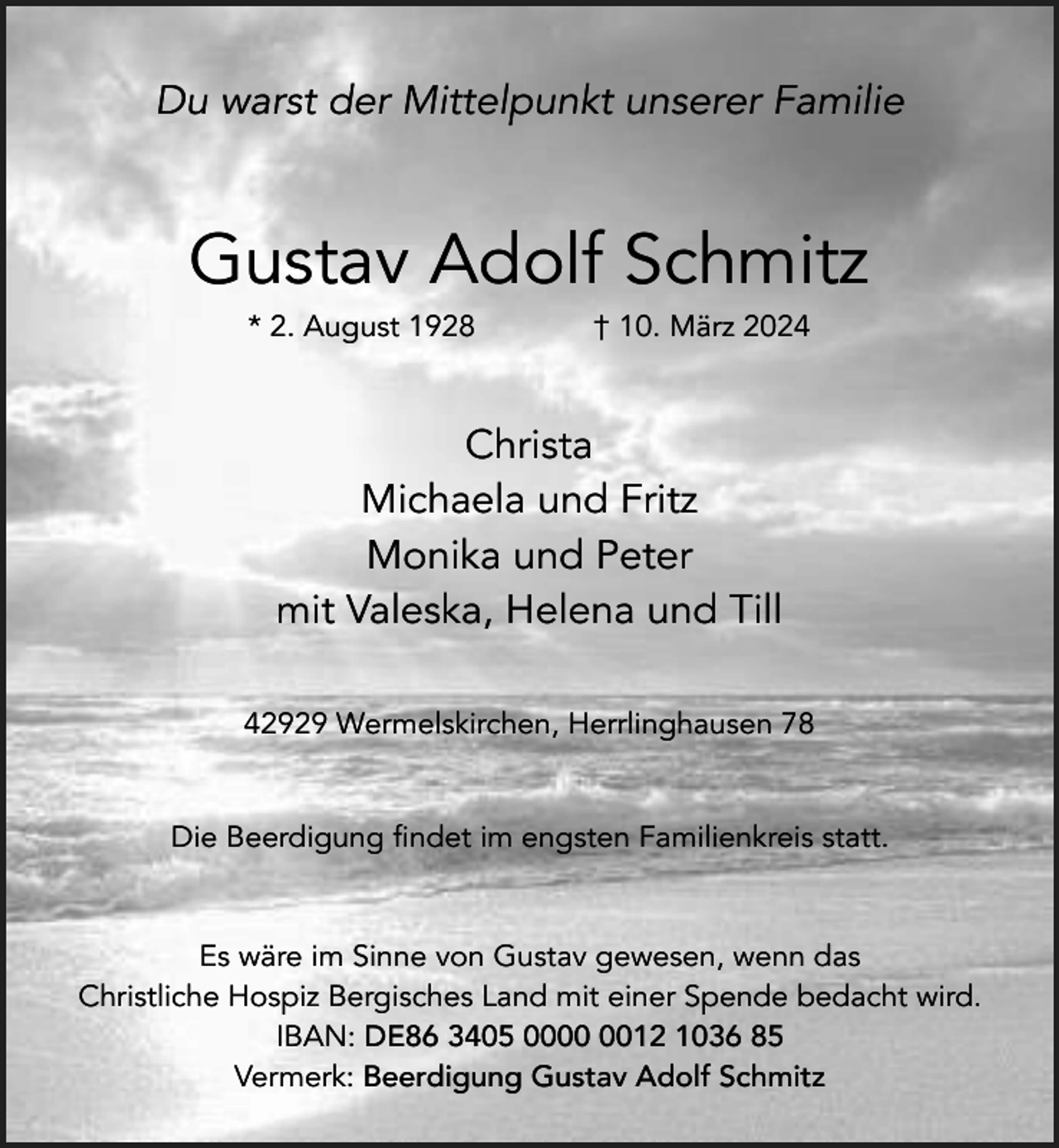 <p>Du warst der Mittelpunkt unserer Familie</p><p>Gustav Adolf Schmitz<br />* 2. August 1928</p><p>† 10. März 2024</p><p>Christa<br />Michaela und Fritz<br />Monika und Peter<br />mit Valeska, Helena und Till<br />42929 Wermelskirchen, Herrlinghausen 78</p><p>Die Beerdigung findet im engsten Familienkreis statt.</p><p>Es wäre im Sinne von Gustav gewesen, wenn das<br />Christliche Hospiz Bergisches Land mit einer Spende bedacht wird.<br />IBAN: DE86 3405 0012 1036 85<br />Vermerk: Beerdigung Gustav Adolf Schmitz</p>