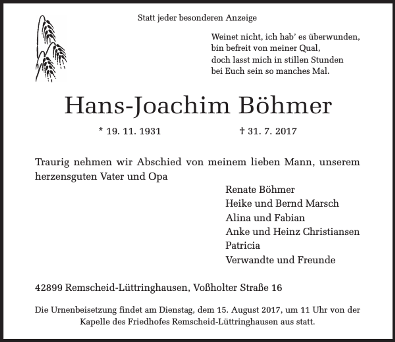 <p>Statt jeder besonderen Anzeige<br />Weinet nicht, ich hab’ es überwunden,<br />bin befreit von meiner Qual,<br />doch lasst mich in stillen Stunden<br />bei Euch sein so manches Mal.</p><p>Hans-Joachim Böhmer<br />* 19. 11. 1931</p><p>† 31. 7. 2017</p><p>Traurig nehmen wir Abschied von meinem lieben Mann, unserem<br />herzensguten Vater und Opa<br />Renate Böhmer<br />Heike und Bernd Marsch<br />Alina und Fabian<br />Anke und Heinz Christiansen<br />Patricia<br />Verwandte und Freunde<br />42899 Remscheid-Lüttringhausen, Voßholter Straße 16<br />Die Urnenbeisetzung findet am Dienstag, dem 15. August 2017, um 11 Uhr von der<br />Kapelle des Friedhofes Remscheid-Lüttringhausen aus statt.</p>