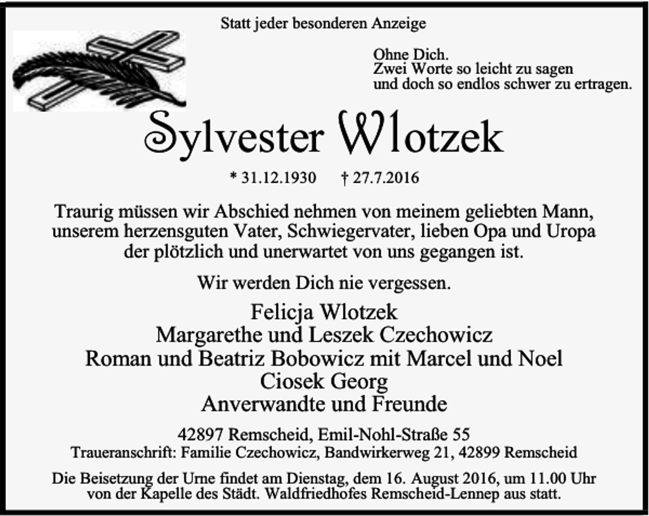 <p>Statt jeder besonderen Anzeige<br />Ohne Dich.<br />Zwei Worte so leicht zu sagen<br />und doch so endlos schwer zu ertragen.</p><p>Sylvester Wlotzek<br />* 31.12.1930</p><p>† 27.7.2016</p><p>Traurig müssen wir Abschied nehmen von meinem geliebten Mann,<br />unserem herzensguten Vater, Schwiegervater, lieben Opa und Uropa<br />der plötzlich und unerwartet von uns gegangen ist.<br />Wir werden Dich nie vergessen.</p><p>Felicja Wlotzek<br />Margarethe und Leszek Czechowicz<br />Roman und Beatriz Bobowicz mit Marcel und Noel<br />Ciosek Georg<br />Anverwandte und Freunde<br />42897 Remscheid, Emil-Nohl-Straße 55</p><p>Traueranschrift: Familie Czechowicz, Bandwirkerweg 21, 42899 Remscheid<br />Die Beisetzung der Urne findet am Dienstag, dem 16. August 2016, um 11.00 Uhr<br />von der Kapelle des Städt. Waldfriedhofes Remscheid-Lennep aus statt.</p>