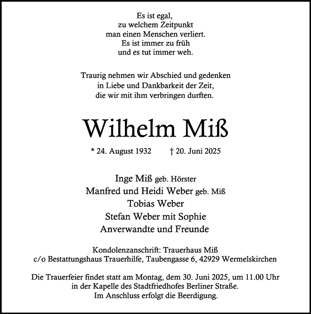 <p>Es ist egal,<br />zu welchem Zeitpunkt<br />man einen Menschen verliert.<br />Es ist immer zu früh<br />und es tut immer weh.<br />Traurig nehmen wir Abschied und gedenken<br />in Liebe und Dankbarkeit der Zeit,<br />die wir mit ihm verbringen durften.</p><p>Wilhelm Miß<br />* 24. August 1932</p><p>† 20. Juni 2025</p><p>Inge Miß geb. Hörster<br />Manfred und Heidi Weber geb. Miß<br />Tobias Weber<br />Stefan Weber mit Sophie<br />Anverwandte und Freunde<br />Kondolenzanschrift: Trauerhaus Miß<br />c/o Bestattungshaus Trauerhilfe, Taubengasse 6, 42929 Wermelskirchen<br />Die Trauerfeier findet statt am Montag, dem 30. Juni 2025, um 11.00 Uhr<br />in der Kapelle des Stadtfriedhofes Berliner Straße.<br />Im Anschluss erfolgt die Beerdigung.</p>