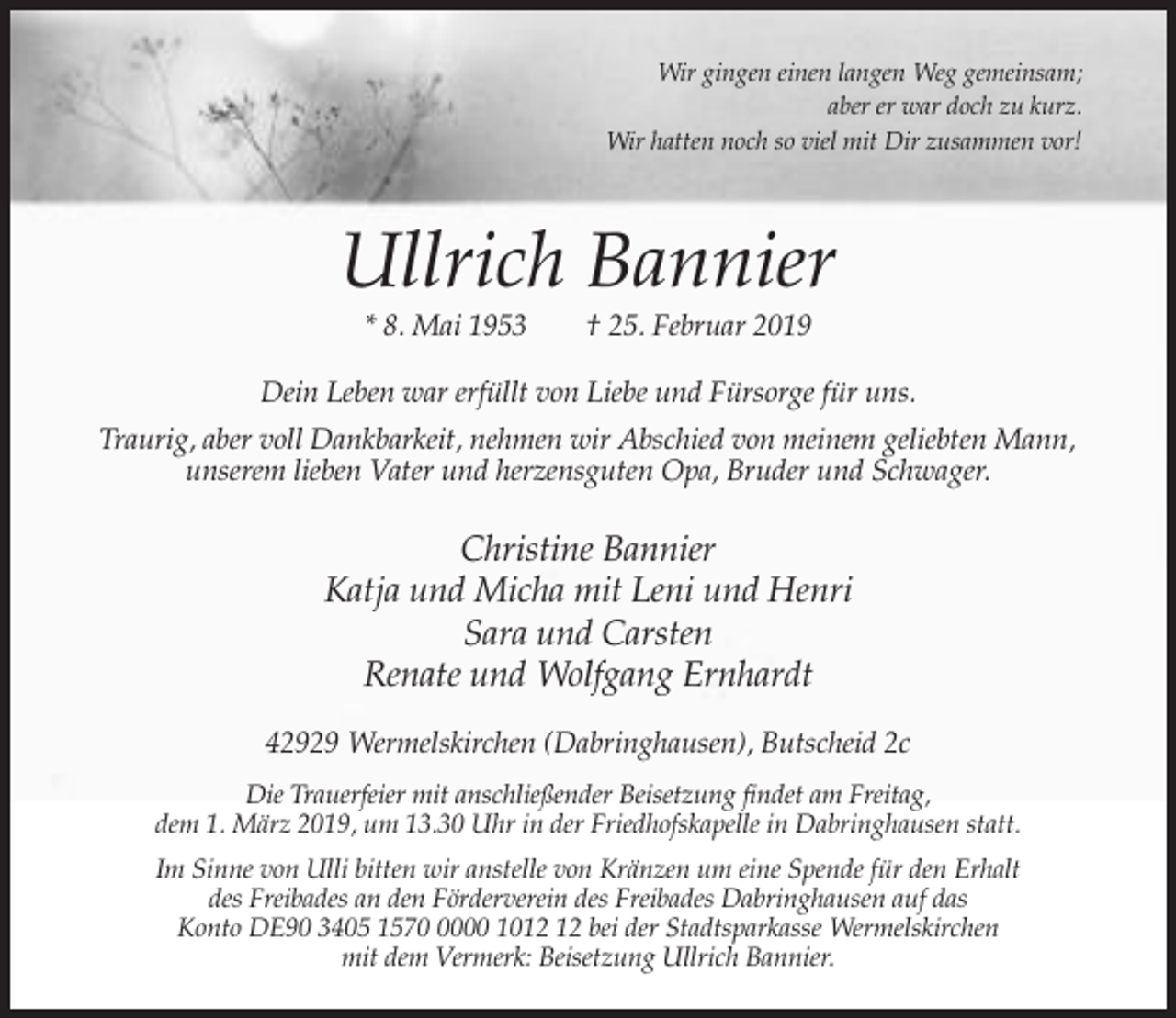 <p>Wir gingen einen langen Weg gemeinsam;<br />aber er war doch zu kurz.<br />Wir hatten noch so viel mit Dir zusammen vor!</p><p>Ullrich Bannier<br />* 8. Mai 1953</p><p>† 25. Februar 2019</p><p>Dein Leben war erfüllt von Liebe und Fürsorge für uns.<br />Traurig, aber voll Dankbarkeit, nehmen wir Abschied von meinem geliebten Mann,<br />unserem lieben Vater und herzensguten Opa, Bruder und Schwager.</p><p>Christine Bannier<br />Katja und Micha mit Leni und Henri<br />Sara und Carsten<br />Renate und Wolfgang Ernhardt<br />42929 Wermelskirchen (Dabringhausen), Butscheid 2c<br />Die Trauerfeier mit anschließender Beisetzung findet am Freitag,<br />dem 1. März 2019, um 13.30 Uhr in der Friedhofskapelle in Dabringhausen statt.<br />Im Sinne von Ulli bitten wir anstelle von Kränzen um eine Spende für den Erhalt<br />des Freibades an den Förderverein des Freibades Dabringhausen auf das<br />Konto DE90 3405 157000 10 bei der Stadtsparkasse Wermelskirchen<br />mit dem Vermerk: Beisetzung Ullrich Bannier.</p>
