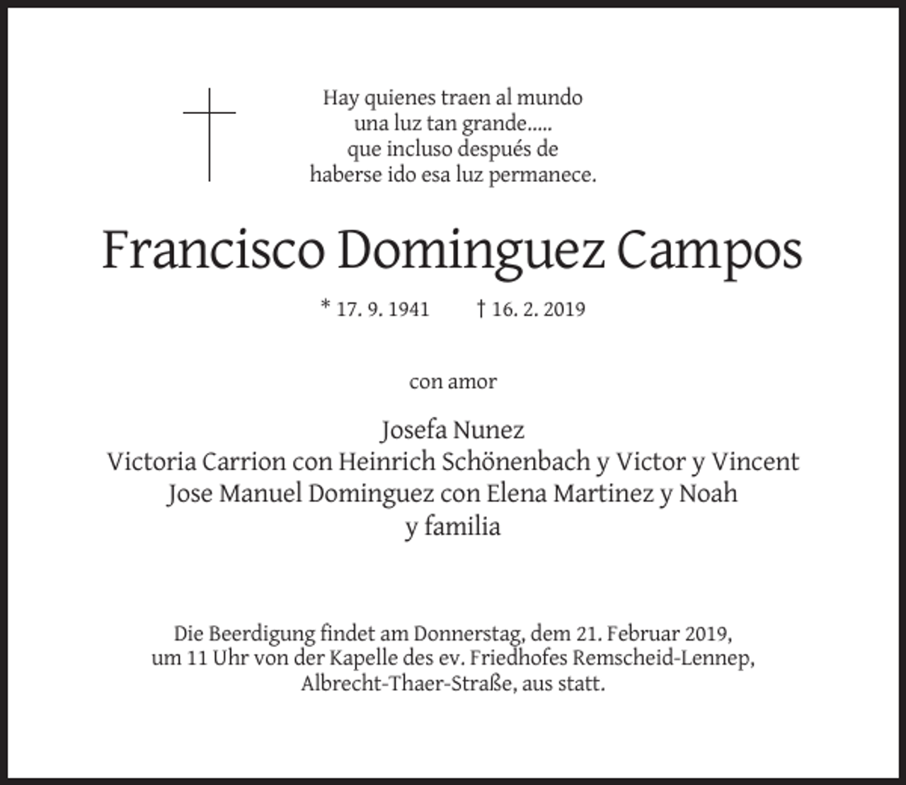 <p>Hay quienes traen al mundo<br />una luz tan grande…..<br />que incluso después de<br />haberse ido esa luz permanece.</p><p>Francisco Dominguez Campos<br />* 17. 9. 1941</p><p>† 16. 2. 2019</p><p>con amor</p><p>Josefa Nunez<br />Victoria Carrion con Heinrich Schönenbach y Victor y Vincent<br />Jose Manuel Dominguez con Elena Martinez y Noah<br />y familia</p><p>Die Beerdigung findet am Donnerstag, dem 21. Februar 2019,<br />um 11 Uhr von der Kapelle des ev. Friedhofes Remscheid-Lennep,<br />Albrecht-Thaer-Straße, aus statt.</p>