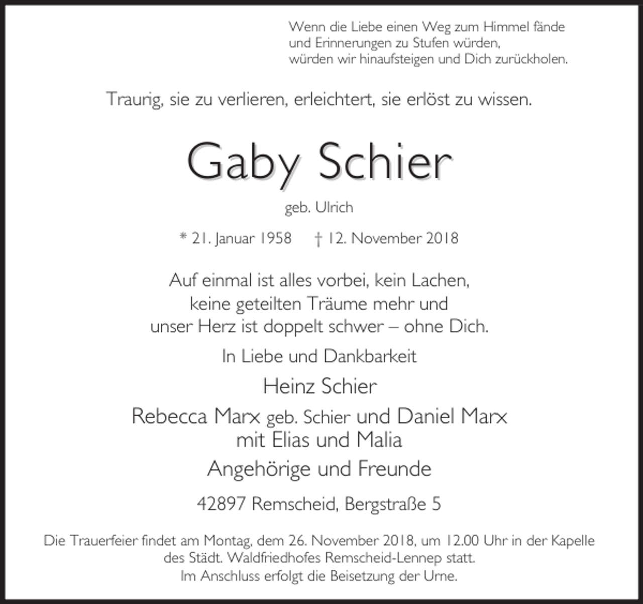 <p>Wenn die Liebe einen Weg zum Himmel fände<br />und Erinnerungen zu Stufen würden,<br />würden wir hinaufsteigen und Dich zurückholen.</p><p>Traurig, sie zu verlieren, erleichtert, sie erlöst zu wissen.</p><p>Gaby Schier<br />geb. Ulrich</p><p>* 21. Januar 1958</p><p>† 12. November 2018</p><p>Auf einmal ist alles vorbei, kein Lachen,<br />keine geteilten Träume mehr und<br />unser Herz ist doppelt schwer – ohne Dich.<br />In Liebe und Dankbarkeit</p><p>Heinz Schier<br />Rebecca Marx geb. Schier und Daniel Marx<br />mit Elias und Malia<br />Angehörige und Freunde<br />42897 Remscheid, Bergstraße 5<br />Die Trauerfeier findet am Montag, dem 26. November 2018, um 12.00 Uhr in der Kapelle<br />des Städt. Waldfriedhofes Remscheid-Lennep statt.<br />Im Anschluss erfolgt die Beisetzung der Urne.</p>