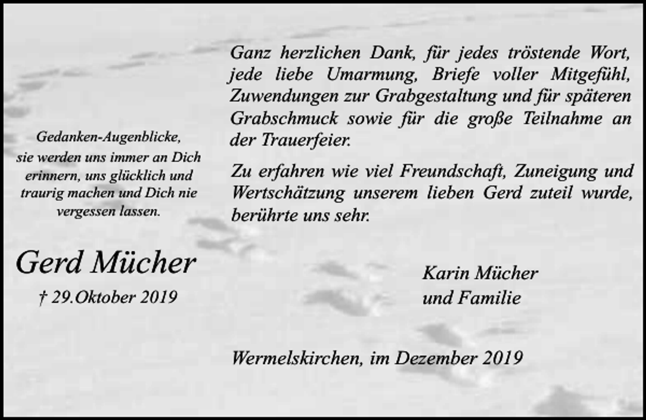 <p>Gedanken-Augenblicke,<br />sie werden uns immer an Dich<br />erinnern, uns glücklich und<br />traurig machen und Dich nie<br />vergessen lassen.</p><p>Gerd Mücher<br />† 29.Oktober 2019</p><p>Ganz herzlichen Dank, für jedes tröstende Wort,<br />jede liebe Umarmung, Briefe voller Mitgefühl,<br />Zuwendungen zur Grabgestaltung und für späteren<br />Grabschmuck sowie für die große Teilnahme an<br />der Trauerfeier.<br />Zu erfahren wie viel Freundschaft, Zuneigung und<br />Wertschätzung unserem lieben Gerd zuteil wurde,<br />berührte uns sehr.</p><p>Karin Mücher<br />und Familie<br />Wermelskirchen, im Dezember 2019</p>