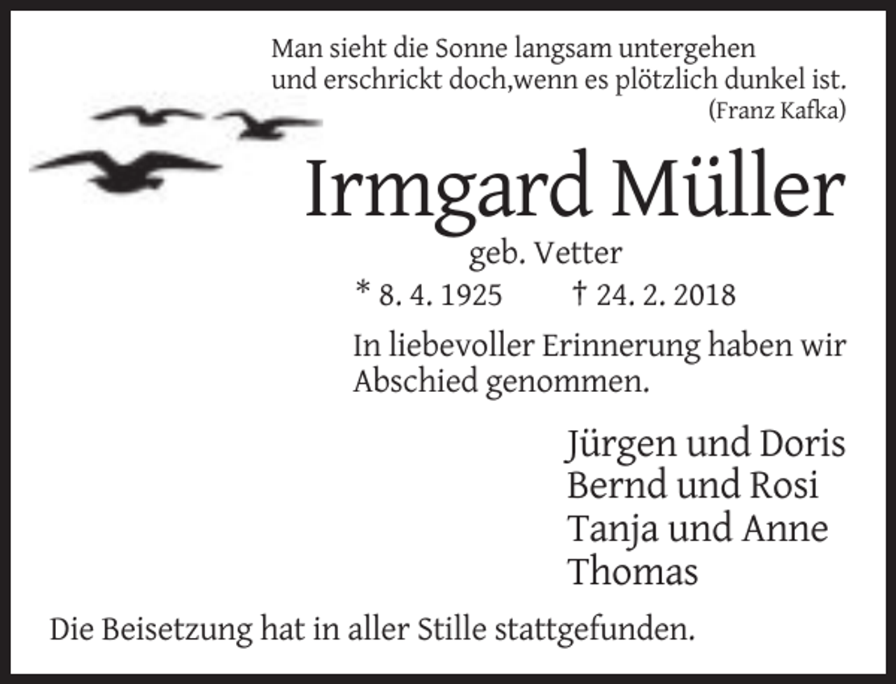 <p>Man sieht die Sonne langsam untergehen<br />und erschrickt doch,wenn es plötzlich dunkel ist.<br />(Franz Kafka)</p><p>Irmgard Müller<br />geb. Vetter<br />* 8. 4. 1925<br />† 24. 2. 2018<br />In liebevoller Erinnerung haben wir<br />Abschied genommen.</p><p>Jürgen und Doris<br />Bernd und Rosi<br />Tanja und Anne<br />Thomas<br />Die Beisetzung hat in aller Stille stattgefunden.</p>