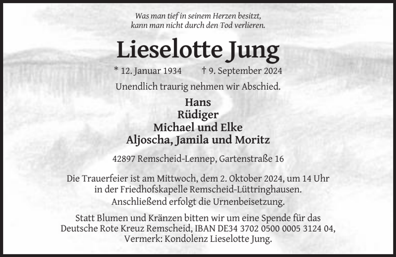 <p>Was man tief in seinem Herzen besitzt,<br />kann man nicht durch den Tod verlieren.</p><p>Lieselotte Jung<br />* 12. Januar 1934</p><p>† 9. September 2024</p><p>Unendlich traurig nehmen wir Abschied.</p><p>Hans<br />Rüdiger<br />Michael und Elke<br />Aljoscha, Jamila und Moritz<br />42897 Remscheid-Lennep, Gartenstraße 16<br />Die Trauerfeier ist am Mittwoch, dem 2. Oktober 2024, um 14 Uhr<br />in der Friedhofskapelle Remscheid-Lüttringhausen.<br />Anschließend erfolgt die Urnenbeisetzung.<br />Statt Blumen und Kränzen bitten wir um eine Spende für das<br />Deutsche Rote Kreuz Remscheid, IBAN DE34 3702 0505 3124 04,<br />Vermerk: Kondolenz Lieselotte Jung.</p>