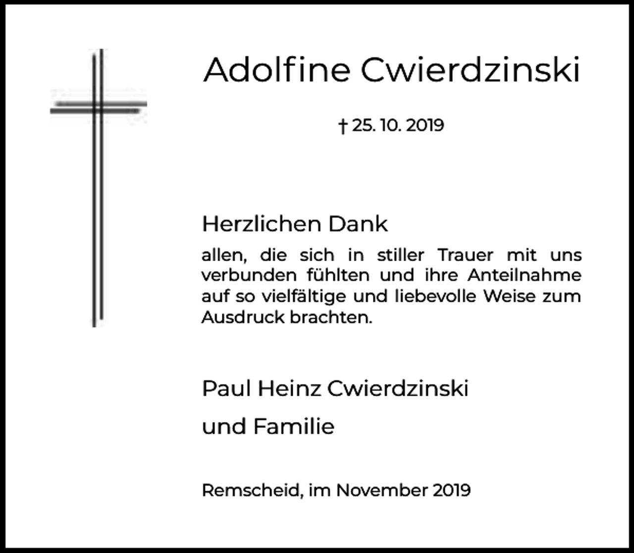 <p>Adolﬁne Cwierdzinski<br />† 25. 10. 2019</p><p>Herzlichen Dank<br />allen, die sich in stiller Trauer mit uns<br />verbunden fühlten und ihre Anteilnahme<br />auf so vielfältige und liebevolle Weise zum<br />Ausdruck brachten.</p><p>Paul Heinz Cwierdzinski<br />und Familie<br />Remscheid, im November 2019</p>