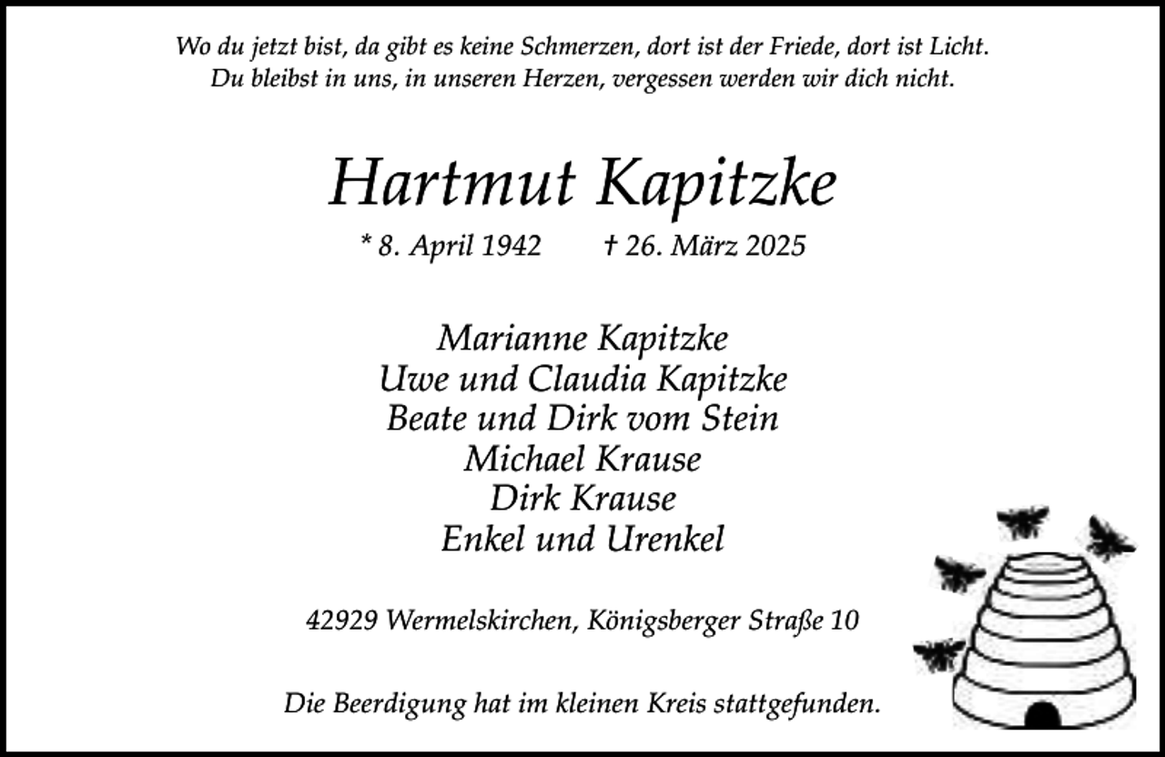 <p>Wo du jetzt bist, da gibt es keine Schmerzen, dort ist der Friede, dort ist Licht.<br />Du bleibst in uns, in unseren Herzen, vergessen werden wir dich nicht.</p><p>Hartmut Kapitzke<br />* 8. April 1942</p><p>† 26. März 2025</p><p>Marianne Kapitzke<br />Uwe und Claudia Kapitzke<br />Beate und Dirk vom Stein<br />Michael Krause<br />Dirk Krause<br />Enkel und Urenkel<br />42929 Wermelskirchen, Königsberger Straße 10<br />Die Beerdigung hat im kleinen Kreis stattgefunden.</p>