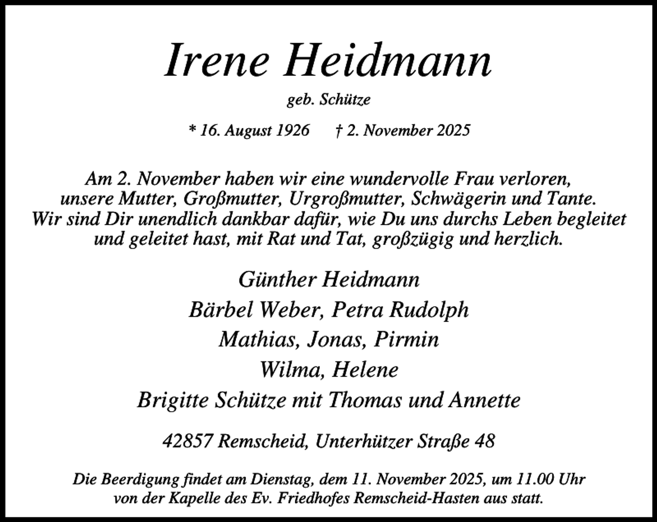 <p>Irene Heidmann<br />geb. Schütze</p><p>* 16. August 1926</p><p>† 2. November 2025</p><p>Am 2. November haben wir eine wundervolle Frau verloren,<br />unsere Mutter, Großmutter, Urgroßmutter, Schwägerin und Tante.<br />Wir sind Dir unendlich dankbar dafür, wie Du uns durchs Leben begleitet<br />und geleitet hast, mit Rat und Tat, großzügig und herzlich.</p><p>Günther Heidmann<br />Bärbel Weber, Petra Rudolph<br />Mathias, Jonas, Pirmin<br />Wilma, Helene<br />Brigitte Schütze mit Thomas und Annette<br />42857 Remscheid, Unterhützer Straße 48<br />Die Beerdigung findet am Dienstag, dem 11. November 2025, um 11.00 Uhr<br />von der Kapelle des Ev. Friedhofes Remscheid-Hasten aus statt.</p>