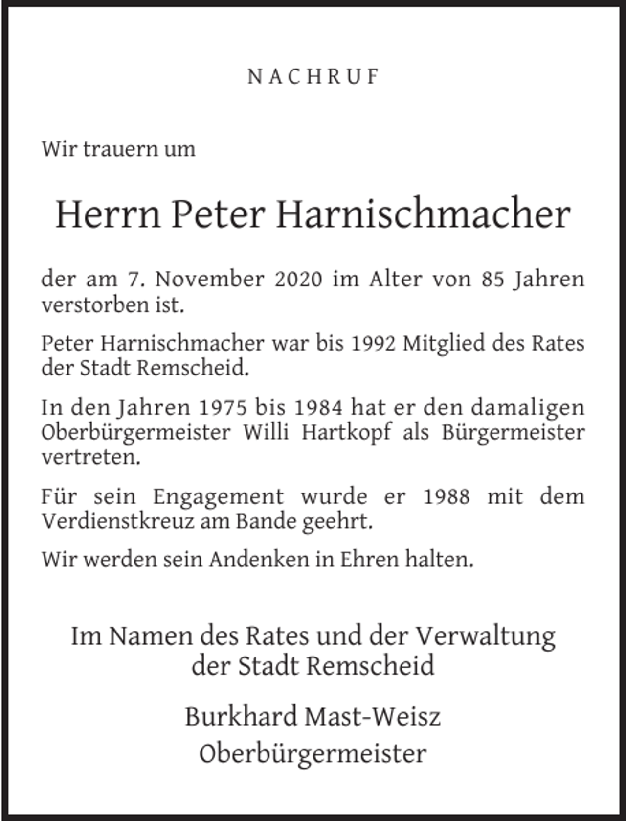 <p>NACHRUF<br />Wir trauern um</p><p>Herrn Peter Harnischmacher<br />der am 7. November 2020 im Alter von 85 Jahren<br />verstorben ist.<br />Peter Harnischmacher war bis 1992 Mitglied des Rates<br />der Stadt Remscheid.<br />In den Jahren 1975 bis 1984 hat er den damaligen<br />Oberbürgermeister Willi Hartkopf als Bürgermeister<br />vertreten.<br />Für sein Engagement wurde er 1988 mit dem<br />Verdienstkreuz am Bande geehrt.<br />Wir werden sein Andenken in Ehren halten.</p><p>Im Namen des Rates und der Verwaltung<br />der Stadt Remscheid<br />Burkhard Mast-Weisz<br />Oberbürgermeister</p>
