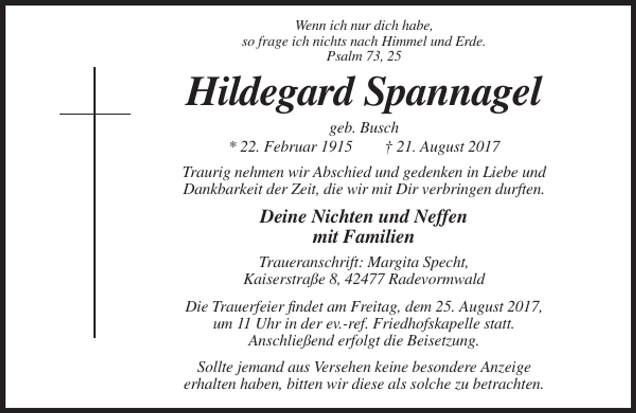 <p>Wenn ich nur dich habe,<br />so frage ich nichts nach Himmel und Erde.<br />Psalm 73, 25</p><p>Hildegard Spannagel<br />geb. Busch<br />* 22. Februar 1915<br />† 21. August 2017<br />Traurig nehmen wir Abschied und gedenken in Liebe und<br />Dankbarkeit der Zeit, die wir mit Dir verbringen durften.</p><p>Deine Nichten und Neffen<br />mit Familien<br />Traueranschrift: Margita Specht,<br />Kaiserstraße 8, 42477 Radevormwald<br />Die Trauerfeier findet am Freitag, dem 25. August 2017,<br />um 11 Uhr in der ev.-ref. Friedhofskapelle statt.<br />Anschließend erfolgt die Beisetzung.<br />Sollte jemand aus Versehen keine besondere Anzeige<br />erhalten haben, bitten wir diese als solche zu betrachten.</p>
