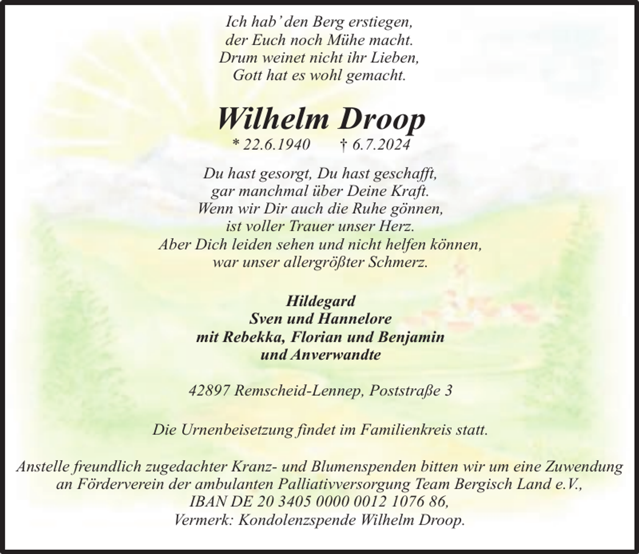<p>Ich hab’ den Berg erstiegen,<br />der Euch noch Mühe macht.<br />Drum weinet nicht ihr Lieben,<br />Gott hat es wohl gemacht.</p><p>Wilhelm Droop<br />* 22.6.1940</p><p>† 6.7.2024</p><p>Du hast gesorgt, Du hast geschafft,<br />gar manchmal über Deine Kraft.<br />Wenn wir Dir auch die Ruhe gönnen,<br />ist voller Trauer unser Herz.<br />Aber Dich leiden sehen und nicht helfen können,<br />war unser allergrößter Schmerz.<br />Hildegard<br />Sven und Hannelore<br />mit Rebekka, Florian und Benjamin<br />und Anverwandte<br />42897 Remscheid-Lennep, Poststraße 3<br />Die Urnenbeisetzung findet im Familienkreis statt.<br />Anstelle freundlich zugedachter Kranz- und Blumenspenden bitten wir um eine Zuwendung<br />an Förderverein der ambulanten Palliativversorgung Team Bergisch Land e.V.,<br />IBAN DE 20 3405 0012 1076 86,<br />Vermerk: Kondolenzspende Wilhelm Droop.</p>