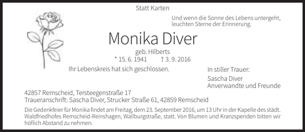 <p>Statt Karten<br />Und wenn die Sonne des Lebens untergeht,<br />leuchten Sterne der Erinnerung.</p><p>Monika Diver<br />geb. Hilberts<br />* 15. 6. 1941<br />† 3. 9. 2016<br />Ihr Lebenskreis hat sich geschlossen.</p><p>In stiller Trauer:<br />Sascha Diver<br />Anverwandte und Freunde</p><p>42857 Remscheid, Tersteegenstraße 17<br />Traueranschrift: Sascha Diver, Strucker Straße 61, 42859 Remscheid<br />Die Gedenkfeier für Monika findet am Freitag, dem 23. September 2016, um 13 Uhr in der Kapelle des städt.<br />Waldfriedhofes Remscheid-Reinshagen, Wallburgstraße, statt. Von Blumen und Kranzspenden bitten wir<br />höflich Abstand zu nehmen.</p>