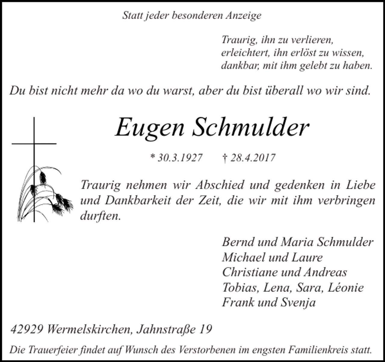 <p>Statt jeder besonderen Anzeige<br />Traurig, ihn zu verlieren,<br />erleichtert, ihn erlöst zu wissen,<br />dankbar, mit ihm gelebt zu haben.</p><p>Du bist nicht mehr da wo du warst, aber du bist überall wo wir sind.</p><p>Eugen Schmulder<br />* 30.3.1927</p><p>† 28.4.2017</p><p>Traurig nehmen wir Abschied und gedenken in Liebe<br />und Dankbarkeit der Zeit, die wir mit ihm verbringen<br />durften.<br />Bernd und Maria Schmulder<br />Michael und Laure<br />Christiane und Andreas<br />Tobias, Lena, Sara, Léonie<br />Frank und Svenja<br />42929 Wermelskirchen, Jahnstraße 19<br />Die Trauerfeier findet auf Wunsch des Verstorbenen im engsten Familienkreis statt.</p>